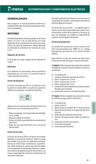 9–1
Automatización
AUTOMATIZACION Y COMPONENTES ELECTRICOS
GENERALIDADES
Para asegurar un funcionamiento perfecto es
indispensableseleccionarloscomponenteseléc-
tricos apropiados.
MOTORES
Elaislamientodelosmotorespuedeserdevarias
clases: A, E, B, F o H. La vida útil de un motor
depende de las condiciones en el entorno ope-
rativo y la clase de aislamiento. Metso Minerals
recomienda la utilización de motores de clase
F o H.
Régimen de servicio
Es el grado de carga regularmente aplicada al
motor.
Eficiencia
Es la relación, en porcentaje, entre la potencia
producida por un motor y la potencia que el
motor absorbe de la línea.
Factor de potencia
El factor de potencia (FP) es la relación entre
la potencia activa (kW) y la potencia aparente
(kWA) consumida por un aparato eléctrico.
kW
FP = ———
kVA
Algunas de las desventajas del bajo Factor de
Potencia en una unidad industrial son:
• Mayor amperaje, incrementando las pérdidas
en la unidad
• Mayores caídas de tensión
• Reducción de la capacidad de los conductores
eléctricos
• Pago de una tasa adicional en la cuenta de
electricidad
Factor de servicio
El factor de servicio (DF) es el factor que siendo
aplicado a la potencia nominal indica la carga
permisible que puede ser aplicada continua-
mente al motor bajo condiciones especifica-
das. Debe tenerse en cuenta que esto se refiere
aunacapacidadsesobrecargacontinua,esdecir,
una reserva de potencia que le da al motor una
mayor capacidad de soportar condiciones de
operación adversas.
No debe confundirse el factor de servicio con la
capacidad de aceptar sobrecargas transitorias
durante algunos minutos.
Un factor de servicio (DF) = 1,0 significa que el
motor no ha sido proyectado para operar con-
tinuamente arriba de la potencia nominal, lo
que, sin embargo, no cambia su capacidad de
soportar sobrecargas transitorias.
Grados de protección
Los grados de protección de los motores han
sido estandarizados por ABNT en un código
formado por las letras IP y un número de dos
dígitos.
Ellos definen el tipo de protección del motor
contra la entrada de agua o cuerpos extraños.
1ºdígito: Indica el grado de protección contra la
entrada de cuerpos extraños sólidos y contacto
accidental.
0 – sin protección
1 – cuerpos extraños mayores de 50 mm
2 – ídem, mayores de 12 mm
3 – ídem, mayores de 2,5 mm
4 – ídem, mayores de 1 mm
5 – protección contra depósitos de polvo perju-
diciales para el motor
6 – protección contra la entrada de polvo
2º dígito: Indica el grado de protección contra
la entrada de agua dentro del motor.
0 – sin protección
1 – goteo vertical
2 – goteo hasta un ángulo de 15° de la vertical
3 – agua de lluvia hasta un ángulo de 60° de la
vertical
4 – goteo desde todas las direcciones
5 – chorros de agua desde todas las direccio-
nes
6 – protección contra mar gruesa
7 – inmersión temporal
8 – inmersión permanente
 