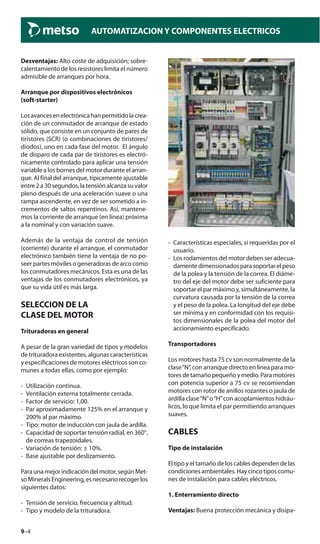 9–4
AUTOMATIZACION Y COMPONENTES ELECTRICOS
Desventajas: Alto coste de adquisición; sobre-
calentamiento de los resistores limita el número
admisible de arranques por hora.
Arranque por dispositivos electrónicos
(soft-starter)
Losavancesenelectrónicahanpermitidolacrea-
ción de un conmutador de arranque de estado
sólido, que consiste en un conjunto de pares de
tiristores (SCR) (o combinaciones de tiristores/
diodos), uno en cada fase del motor. El ángulo
de disparo de cada par de tiristores es electró-
nicamente controlado para aplicar una tensión
variable a los bornes del motor durante el arran-
que. Al final del arranque, típicamente ajustable
entre 2 a 30 segundos, la tensión alcanza su valor
pleno después de una aceleración suave o una
rampa ascendente, en vez de ser sometido a in-
crementos de saltos repentinos. Así, mantene-
mos la corriente de arranque (en línea) próxima
a la nominal y con variación suave.
Además de la ventaja de control de tensión
(corriente) durante el arranque, el conmutador
electrónico también tiene la ventaja de no po-
seer partes móviles o generadoras de arco como
los conmutadores mecánicos. Esta es una de las
ventajas de los conmutadores electrónicos, ya
que su vida útil es más larga.
SELECCION DE LA
CLASE DEL MOTOR
Trituradoras en general
A pesar de la gran variedad de tipos y modelos
de trituradora existentes, algunas características
y especificaciones de motores eléctricos son co-
munes a todas ellas, como por ejemplo:
- Utilización continua.
- Ventilación externa totalmente cerrada.
- Factor de servicio: 1,00.
- Par aproximadamente 125% en el arranque y
200% al par máximo.
- Tipo: motor de inducción con jaula de ardilla.
- Capacidad de soportar tensión radial, en 360°,
de correas trapezoidales.
- Variación de tensión: ± 10%.
- Base ajustable por deslizamiento.
Para una mejor indicación del motor, según Met-
soMineralsEngineering,esnecesariorecogerlos
siguientes datos:
- Tensión de servicio, frecuencia y altitud.
- Tipo y modelo de la trituradora.
- Características especiales, si requeridas por el
usuario.
- Los rodamientos del motor deben ser adecua-
damentedimensionadosparasoportarelpeso
de la polea y la tensión de la correa. El diáme-
tro del eje del motor debe ser suficiente para
soportar el par máximo y, simultáneamente, la
curvatura causada por la tensión de la correa
y el peso de la polea. La longitud del eje debe
ser mínima y en conformidad con los requisi-
tos dimensionales de la polea del motor del
accionamiento especificado.
Transportadores
Los motores hasta 75 cv son normalmente de la
clase“N”, con arranque directo en línea para mo-
toresdetamañopequeñoymedio.Paramotores
con potencia superior a 75 cv se recomiendan
motores con rotor de anillos rozantes o jaula de
ardilla clase“N”o“H”con acoplamientos hidráu-
licos, lo que limita el par permitiendo arranques
suaves.
CABLES
Tipo de instalación
El tipo y el tamaño de los cables dependen de las
condiciones ambientales. Hay cinco tipos comu-
nes de instalación para cables eléctricos.
1. Enterramiento directo
Ventajas: Buena protección mecánica y disipa-
 