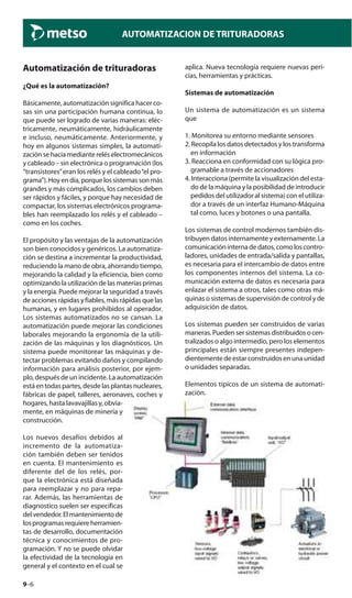 9–6
AUTOMATIZACION DE TRITURADORAS
Automatización de trituradoras
¿Qué es la automatización?
Básicamente, automatización significa hacer co-
sas sin una participación humana continua, lo
que puede ser logrado de varias maneras: eléc-
tricamente, neumáticamente, hidráulicamente
e incluso, neumáticamente. Anteriormente, y
hoy en algunos sistemas simples, la automati-
zación se hacia mediante relés electromecánicos
y cableado – sin electrónica o programación (los
“transistores”eran los relés y el cableado“el pro-
grama”).Hoyendía,porquelossistemassonmás
grandes y más complicados, los cambios deben
ser rápidos y fáciles, y porque hay necesidad de
compactar, los sistemas electrónicos programa-
bles han reemplazado los relés y el cableado –
como en los coches.
El propósito y las ventajas de la automatización
son bien conocidos y genéricos. La automatiza-
ción se destina a incrementar la productividad,
reduciendo la mano de obra, ahorrando tiempo,
mejorando la calidad y la eficiencia, bien como
optimizando la utilización de las materias primas
y la energía. Puede mejorar la seguridad a través
de acciones rápidas y fiables, más rápidas que las
humanas, y en lugares prohibidos al operador.
Los sistemas automatizados no se cansan. La
automatización puede mejorar las condiciones
laborales mejorando la ergonomía de la utili-
zación de las máquinas y los diagnósticos. Un
sistema puede monitorear las máquinas y de-
tectar problemas evitando daños y compilando
información para análisis posterior, por ejem-
plo, después de un incidente. La automatización
está en todas partes, desde las plantas nucleares,
fábricas de papel, talleres, aeronaves, coches y
hogares, hasta lavavajillas y, obvia-
mente, en máquinas de minería y
construcción.
Los nuevos desafíos debidos al
incremento de la automatiza-
ción también deben ser tenidos
en cuenta. El mantenimiento es
diferente del de los relés, por-
que la electrónica está diseñada
para reemplazar y no para repa-
rar. Además, las herramientas de
diagnostico suelen ser específicas
delvendedor.Elmantenimientode
losprogramasrequiereherramien-
tas de desarrollo, documentación
técnica y conocimientos de pro-
gramación. Y no se puede olvidar
la efectividad de la tecnología en
general y el contexto en el cual se
aplica. Nueva tecnología requiere nuevas peri-
cias, herramientas y prácticas.
Sistemas de automatización
Un sistema de automatización es un sistema
que
1. Monitorea su entorno mediante sensores
2. Recopila los datos detectados y los transforma
en información
3. Reacciona en conformidad con su lógica pro-
gramable a través de accionadores
4. Interacciona (permite la visualización del esta-
do de la máquina y la posibilidad de introducir
pedidos del utilizador al sistema) con el utiliza-
dor a través de un interfaz Humano-Máquina
tal como, luces y botones o una pantalla.
Los sistemas de control modernos también dis-
tribuyen datos internamente y externamente. La
comunicacióninternadedatos,comoloscontro-
ladores, unidades de entrada/salida y pantallas,
es necesaria para el intercambio de datos entre
los componentes internos del sistema. La co-
municación externa de datos es necesaria para
enlazar el sistema a otros, tales como otras má-
quinas o sistemas de supervisión de control y de
adquisición de datos.
Los sistemas pueden ser construidos de varias
maneras.Puedensersistemasdistribuidosocen-
tralizados o algo intermedio, pero los elementos
principales están siempre presentes indepen-
dientementedeestarconstruidosenunaunidad
o unidades separadas.
Elementos típicos de un sistema de automati-
zación.
 
