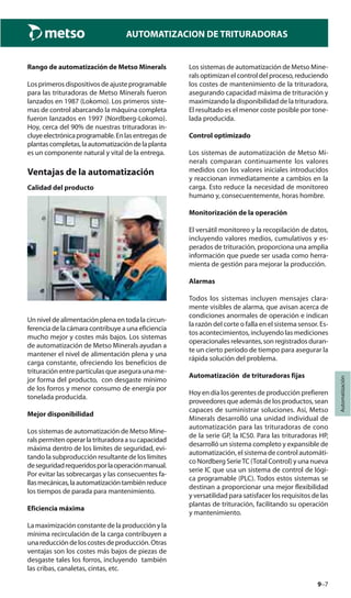 9–7
Automatización
AUTOMATIZACION DE TRITURADORAS
Rango de automatización de Metso Minerals
Los primeros dispositivos de ajuste programable
para las trituradoras de Metso Minerals fueron
lanzados en 1987 (Lokomo). Los primeros siste-
mas de control abarcando la máquina completa
fueron lanzados en 1997 (Nordberg-Lokomo).
Hoy, cerca del 90% de nuestras trituradoras in-
cluyeelectrónicaprogramable.Enlasentregasde
plantascompletas,laautomatizacióndelaplanta
es un componente natural y vital de la entrega.
Ventajas de la automatización
Calidad del producto
Un nivel de alimentación plena en toda la circun-
ferencia de la cámara contribuye a una eficiencia
mucho mejor y costes más bajos. Los sistemas
de automatización de Metso Minerals ayudan a
mantener el nivel de alimentación plena y una
carga constante, ofreciendo los beneficios de
trituración entre partículas que asegura una me-
jor forma del producto, con desgaste mínimo
de los forros y menor consumo de energía por
tonelada producida.
Mejor disponibilidad
Los sistemas de automatización de Metso Mine-
ralspermitenoperarlatrituradoraasucapacidad
máxima dentro de los límites de seguridad, evi-
tando la subproducción resultante de los límites
deseguridadrequeridosporlaoperaciónmanual.
Por evitar las sobrecargas y las consecuentes fa-
llasmecánicas,laautomatizacióntambiénreduce
los tiempos de parada para mantenimiento.
Eficiencia máxima
La maximización constante de la producción y la
mínima recirculación de la carga contribuyen a
unareduccióndeloscostesdeproducción.Otras
ventajas son los costes más bajos de piezas de
desgaste tales los forros, incluyendo también
las cribas, canaletas, cintas, etc.
Los sistemas de automatización de Metso Mine-
rals optimizan el control del proceso, reduciendo
los costes de mantenimiento de la trituradora,
asegurando capacidad máxima de trituración y
maximizando la disponibilidad de la trituradora.
El resultado es el menor coste posible por tone-
lada producida.
Control optimizado
Los sistemas de automatización de Metso Mi-
nerals comparan continuamente los valores
medidos con los valores iniciales introducidos
y reaccionan inmediatamente a cambios en la
carga. Esto reduce la necesidad de monitoreo
humano y, consecuentemente, horas hombre.
Monitorización de la operación
El versátil monitoreo y la recopilación de datos,
incluyendo valores medios, cumulativos y es-
perados de trituración, proporciona una amplia
información que puede ser usada como herra-
mienta de gestión para mejorar la producción.
Alarmas
Todos los sistemas incluyen mensajes clara-
mente visibles de alarma, que avisan acerca de
condiciones anormales de operación e indican
la razón del corte o falla en el sistema sensor. Es-
tos acontecimientos, incluyendo las mediciones
operacionales relevantes, son registrados duran-
te un cierto período de tiempo para asegurar la
rápida solución del problema.
Automatización de trituradoras fijas
Hoy en día los gerentes de producción prefieren
proveedores que además de los productos, sean
capaces de suministrar soluciones. Así, Metso
Minerals desarrolló una unidad individual de
automatización para las trituradoras de cono
de la serie GP, la IC50. Para las trituradoras HP,
desarrolló un sistema completo y expansible de
automatización, el sistema de control automáti-
co Nordberg SerieTC (Total Control) y una nueva
serie IC que usa un sistema de control de lógi-
ca programable (PLC). Todos estos sistemas se
destinan a proporcionar una mejor flexibilidad
y versatilidad para satisfacer los requisitos de las
plantas de trituración, facilitando su operación
y mantenimiento.
 