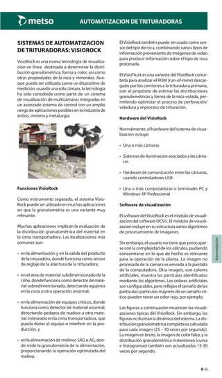 9–9
Automatización
AUTOMATIZACION DE TRITURADORAS
SISTEMAS DE AUTOMATIZACION
DE TRITURADORAS: VISIOROCK
VisioRock es una nueva tecnología de visualiza-
ción en línea destinada a determinar la distri-
bución granulométrica, forma y color, así como
otras propiedades de la roca y minerales. Aun-
que pueda ser utilizada como un dispositivo de
medición, usando una sola cámara, la tecnología
ha sido concebida como parte de un sistema
de visualización de multicámaras integradas en
un avanzado sistema de control con un amplio
rango de aplicaciones posibles en la industria de
áridos, minería y metalurgia.
Funciones VisioRock
Como instrumento separado, el sistema Visio-
Rockpuedeserutilizadoenmuchasaplicaciones
en que la granulometría es una variante muy
relevante.
Muchas aplicaciones implican la evaluación de
la distribución granulométrica del material en
la cinta transportadora. Las localizaciones más
comunes son:
• en la alimentación y en la salida del producto
de la trituradora, donde funciona como sensor
de reglaje de la abertura de la trituradora;
• en el área de material subdimensionado de la
criba, donde funciona como detector de mate-
rial sobredimensionado, detectando agujeros
en la cinta o otra operación anormal;
• en la alimentación de equipos críticos, donde
funciona como detector de material anormal,
detectando pedazos de madera u otro mate-
rial indeseado en la cinta transportadora, que
pueda dañar el equipo o interferir en la pro-
ducción, y
• en la alimentación de molinos SAG o AG, don-
de mide la granulometría de la alimentación,
proporcionando la operación optimizada del
molino.
ElVisioRock también puede ser usado como sen-
sor del tipo de roca, combinando varios tipos de
información proveniente de imágenes de video
para producir información sobre el tipo de roca
procesada.
ElVisioTruck es una variante delVisioRock conce-
bida para analizar el ROM (run-of-mine) descar-
gado por los camiones a la trituradora primaria,
con el propósito de estimar las distribuciones
granulométricas y forma de la roca volada, per-
mitiendo optimizar el proceso de perforación/
voladura y el proceso de trituración.
Hardware del VisioRock
Normalmente, el hardware del sistema de visua-
lización incluye:
• Una o más cámaras
• Sistemas de iluminación asociados a las cáma-
ras
• Hardware de comunicación entre las cámaras,
usando controladores USB
• Una o más computadoras o terminales PC y
Windows XP Professional
Software de visualización
El software delVisioRock es el módulo de visuali-
zación del software OCS©. El módulo de visuali-
zación incluye en su estructura varios algoritmos
de procesamiento de imágenes.
Sin embargo, el usuario no tiene que preocupar-
se con la complejidad de los cálculos, pudiendo
concentrarse en lo que de hecho es relevante
para la operación de la planta. La imagen no
procesada de la cámara es enviada a la pantalla
de la computadora. Otra imagen, con colores
artificiales, muestra las partículas identificadas
mediante los algoritmos. Los colores artificiales
son configurables, pero reflejan el tamaño de las
partículas: partículas mayores de un tamaño crí-
tico pueden tener un color rojo, por ejemplo.
Las figuras a continuación muestran las visuali-
zaciones típicas del VisioRock. Sin embargo, las
figurasnoilustranladinámicadelsistema.Ladis-
tribución granulométrica completa es calculada
para cada imagen (25 – 30 veces por segundo).
La imagen en bruto, la imagen de color falso, y la
distribución granulométrica instantánea (curva
e histogramas) también son actualizadas 15-30
veces por segundo.
 