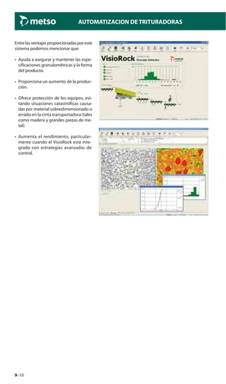9–10
AUTOMATIZACION DE TRITURADORAS
Entrelasventajasproporcionadasporeste
sistema podemos mencionar que:
• Ayuda a asegurar y mantener las espe-
cificaciones granulométricas y la forma
del producto.
• Proporciona un aumento de la produc-
ción.
• Ofrece protección de los equipos, evi-
tando situaciones catastróficas causa-
das por material sobredimensionado o
errado en la cinta transportadora (tales
como madera y grandes piezas de me-
tal).
• Aumenta el rendimiento, particular-
mente cuando el VisioRock está inte-
grado con estrategias avanzadas de
control.
 
