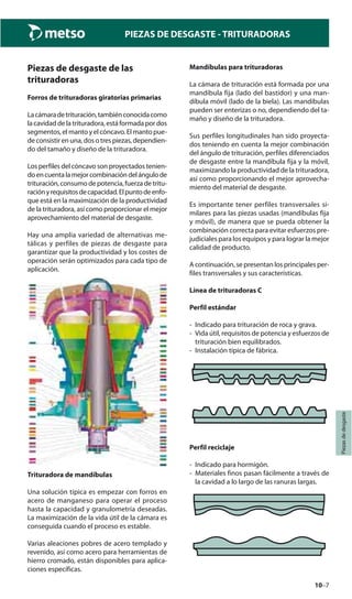10–7
Piezasdedesgaste
PIEZAS DE DESGASTE - TRITURADORAS
Piezas de desgaste de las
trituradoras
Forros de trituradoras giratorias primarias
Lacámaradetrituración,tambiénconocidacomo
la cavidad de la trituradora, está formada por dos
segmentos, el manto y el cóncavo. El manto pue-
de consistir en una, dos o tres piezas, dependien-
do del tamaño y diseño de la trituradora.
Los perfiles del cóncavo son proyectados tenien-
doencuentalamejorcombinacióndelángulode
trituración,consumodepotencia,fuerzadetritu-
raciónyrequisitosdecapacidad.Elpuntodeenfo-
que está en la maximización de la productividad
de la trituradora, así como proporcionar el mejor
aprovechamiento del material de desgaste.
Hay una amplia variedad de alternativas me-
tálicas y perfiles de piezas de desgaste para
garantizar que la productividad y los costes de
operación serán optimizados para cada tipo de
aplicación.
Trituradora de mandíbulas
Una solución típica es empezar con forros en
acero de manganeso para operar el proceso
hasta la capacidad y granulometría deseadas.
La maximización de la vida útil de la cámara es
conseguida cuando el proceso es estable.
Varias aleaciones pobres de acero templado y
revenido, así como acero para herramientas de
hierro cromado, están disponibles para aplica-
ciones específicas.
Mandíbulas para trituradoras
La cámara de trituración está formada por una
mandíbula fija (lado del bastidor) y una man-
díbula móvil (lado de la biela). Las mandíbulas
pueden ser enterizas o no, dependiendo del ta-
maño y diseño de la trituradora.
Sus perfiles longitudinales han sido proyecta-
dos teniendo en cuenta la mejor combinación
del ángulo de trituración, perfiles diferenciados
de desgaste entre la mandíbula fija y la móvil,
maximizando la productividad de la trituradora,
así como proporcionando el mejor aprovecha-
miento del material de desgaste.
Es importante tener perfiles transversales si-
milares para las piezas usadas (mandíbulas fija
y móvil), de manera que se pueda obtener la
combinación correcta para evitar esfuerzos pre-
judiciales para los equipos y para lograr la mejor
calidad de producto.
A continuación, se presentan los principales per-
files transversales y sus características.
Línea de trituradoras C
Perfil estándar
- Indicado para trituración de roca y grava.
- Vida útil, requisitos de potencia y esfuerzos de
trituración bien equilibrados.
- Instalación típica de fábrica.
Perfil reciclaje
- Indicado para hormigón.
- Materiales finos pasan fácilmente a través de
la cavidad a lo largo de las ranuras largas.
 