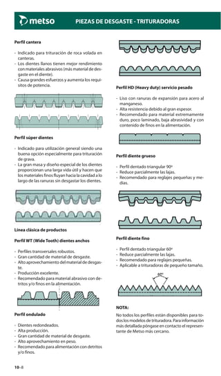 10–8
PIEZAS DE DESGASTE - TRITURADORAS
Perfil cantera
- Indicado para trituración de roca volada en
canteras.
- Los dientes llanos tienen mejor rendimiento
con materiales abrasivos (más material de des-
gaste en el diente).
- Causa grandes esfuerzos y aumenta los requi-
sitos de potencia.
Perfil súper dientes
- Indicado para utilización general siendo una
buena opción especialmente para trituración
de grava.
- La gran masa y diseño especial de los dientes
proporcionan una larga vida útil y hacen que
los materiales finos fluyan hacia la cavidad a lo
largo de las ranuras sin desgastar los dientes.
Línea clásica de productos
Perfil WT (Wide Tooth) dientes anchos
- Perfiles transversales robustos.
- Gran cantidad de material de desgaste.
- Alto aprovechamiento del material de desgas-
te.
- Producción excelente.
- Recomendado para material abrasivo con de-
tritos y/o finos en la alimentación.
Perfil ondulado
- Dientes redondeados.
- Alta producción.
- Gran cantidad de material de desgaste.
- Alto aprovechamiento en peso.
- Recomendado para alimentación con detritos
y/o finos.
Perfil HD (Heavy duty) servicio pesado
- Liso con ranuras de expansión para acero al
manganeso.
- Alta resistencia debido al gran espesor.
- Recomendado para material extremamente
duro, poco laminado, baja abrasividad y con
contenido de finos en la alimentación.
Perfil diente grueso
- Perfil dentado triangular 90º
- Reduce parcialmente las lajas.
- Recomendado para reglajes pequeñas y me-
dias.
Perfil diente fino
- Perfil dentado triangular 60º
- Reduce parcialmente las lajas.
- Recomendado para reglajes pequeñas.
- Aplicable a trituradoras de pequeño tamaño.
NOTA:
No todos los perfiles están disponibles para to-
dos los modelos de trituradora. Para información
más detallada póngase en contacto el represen-
tante de Metso más cercano.
 
