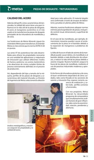 10–13
Piezasdedesgaste
PIEZAS DE DESGASTE - TRITURADORAS
CALIDAD DEL ACERO
Además del perfil y otras características dimen-
sionales, la calidad del acero tiene una gran in-
fluencia en la vida útil de la pieza de desgaste.
El acero al manganeso austenítico es el más
usado en la manufactura las piezas de desgaste
principales de las trituradoras de mandíbulas y
de cono.
Las fundiciones de Metso Minerals siguen los
estándares Metso para manufactura. El estándar
Metso es más estricto que la norma ASTM A128
en pureza.
Las series XT de austeníticos han sido desarro-
lladas para ofrecer las propiedades necesarias
en una variedad de aplicaciones y maquinaria
de trituración que utilizan diferentes niveles
de fuerza y potencia. Los aceros martensíticos
y las aleaciones de cromo cumplen límites de
proceso estrictamente definidos en el proceso
de producción.
Así, dependiendo del tipo y tamaño de la má-
quina, perfiles de las piezas de desgaste y ca-
racterísticas del material triturado, La División
de Ingeniería de Metso seleccionará la aleación
ideal para cada aplicación. El material elegido
será confirmado a través de ensayos de labora-
torio y pruebas en plantas piloto de Metso.
Además, nuestras fundiciones adoptan normas
estrictas para la aprobación de piezas, incluyen-
do control visual, dimensional y superficial de
defectos.
En el caso de las mandíbulas, por ejemplo, di-
mensiones inexactas pueden causar el encla-
vamiento de la pieza en el bastidor debido a
la expansión de manganeso o problemas de
fijación.
La falta de lisura en el lado de asiento de la man-
díbula puede causar daños a la mandíbula o al
bastidor debido a mala distribución de esfuer-
zos, o reducir la vida útil de las piezas debido a
asiento irregular. Nuestra fundición asegura la
lisura de las placas de mandíbula, mediante el
uso de procesos industriales modernos y apro-
piados.
En los forros de trituradoras giratorias y de cono,
el buen rendimiento dependerá de otros cui-
dados, tales como fresado en las secciones de
asiento y trituración fina, espesor correcto, au-
sencia de ovalización y, so-
bre todo, perfiles correctos
y funcionales.
Con ese propósito, Metso
Minerals ha desarrollado
programas de computadora
que simultáneamente anali-
zan factores de gran influen-
cia, tales como la excentrici-
dad, rotación, pendientes y
aberturas.
Análisis metalográficos y mecáni-
cos aseguran las propiedades y la
calidad del acero.
 