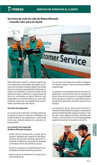 11–1
Serviciode
atenciónalcliente
SERVICIO DE ATENCION AL CLIENTE
Servicios de ciclo de vida de Metso Minerals
– creando valor para el cliente
Los servicios de inspección pueden configurar
una acción aislada o intervenciones periódicas
programadas.
La práctica ha comprobado que los servicios de
inspección suministrados por los expertos de
Metso Minerals promueven la disponibilidad
de los equipos y la relación coste/eficacia de las
operaciones del cliente, evitando averías de los
equipos.
Los productos de los Servicios de Atención a
ClientesdeMetsoMineralsayudanaoptimizarla
productividad total del equipo durante su ciclo
de vida. Según algunos estudios de Metso Mi-
nerals, un aumento del 1% en la disponibilidad
puede incrementar los beneficios en el 4%.
Metso Minerals, usando su amplia experiencia
como fabricante y proveedor de equipos y pro-
cesos de trituración, ha desarrollado una amplia
gama de servicios especializados destinados a
mejorar la fiabilidad y la productividad de las
operaciones de sus clientes. La organización de
servicios certificados de Metso Minerals está
disponible en el mundo entero para crear valor
mediante soluciones a la medida de las necesi-
dades específicas de cada cliente.
Servicios de inspección
Los servicios de inspección de Metso Minerals
le ayudan al cliente a mejorar la fiabilidad y la
productividad de las operaciones, reduciendo
costes por caída de producción o paradas no
programadas.
Los servicios de inspección
de Metso Minerals incluyen:
- Análisis del funcionamiento y estado de los
equipos realizado por ingenieros del depar-
tamento de Servicios de Metso Minerals, in-
cluyendo mediciones del grado de desgaste
y estimación de la vida útil de las piezas.
- Asesoría y asistencia en la planificación de ac-
tividades de mantenimiento preventivo.
- Informe de los resultados de la inspección y
recomendaciones.
 