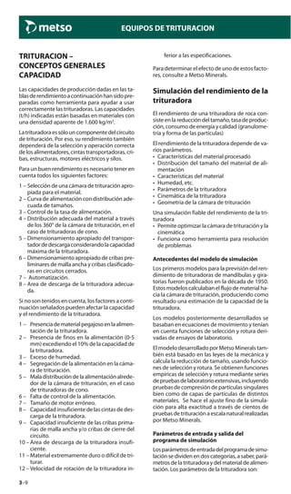 3–9
EQUIPOS DE TRITURACION
TRITURACION –
CONCEPTOS GENERALES
CAPACIDAD
Las capacidades de producción dadas en las ta-
blasderendimientoacontinuaciónhansidopre-
paradas como herramienta para ayudar a usar
correctamente las trituradoras. Las capacidades
(t/h) indicadas están basadas en materiales con
una densidad aparente de 1.600 kg/m3
.
Latrituradoraessólouncomponentedelcircuito
de trituración. Por eso, su rendimiento también
dependerá de la selección y operación correcta
de los alimentadores, cintas transportadoras, cri-
bas, estructuras, motores eléctricos y silos.
Para un buen rendimiento es necesario tener en
cuenta todos los siguientes factores:
1 – Selección de una cámara de trituración apro-
piada para el material.
2 – Curva de alimentación con distribución ade-
cuada de tamaños.
3 – Control de la tasa de alimentación.
4 – Distribución adecuada del material a través
de los 360° de la cámara de trituración, en el
caso de trituradoras de cono.
5 – Dimensionamiento apropiado del transpor-
tadordedescargaconsiderandolacapacidad
máxima de la trituradora.
6 – Dimensionamiento apropiado de cribas pre-
liminares de malla ancha y cribas clasificado-
ras en circuitos cerrados.
7 – Automatización.
8 – Area de descarga de la trituradora adecua-
da.
Si no son tenidos en cuenta, los factores a conti-
nuación señalados pueden afectar la capacidad
y el rendimiento de la trituradora.
1 – Presenciadematerialpegajosoenlaalimen-
tación de la trituradora.
2 – Presencia de finos en la alimentación (0-5
mm) excediendo el 10% de la capacidad de
la trituradora.
3 – Exceso de humedad.
4 – Segregación de la alimentación en la cáma-
ra de trituración.
5 – Mala distribución de la alimentación alrede-
dor de la cámara de trituración, en el caso
de trituradoras de cono.
6 – Falta de control de la alimentación.
7 – Tamaño de motor erróneo.
8 – Capacidad insuficiente de las cintas de des-
carga de la trituradora.
9 – Capacidad insuficiente de las cribas prima-
rias de malla ancha y/o cribas de cierre del
circuito.
10 – Area de descarga de la trituradora insufi-
ciente.
11 – Material extremamente duro o difícil de tri-
turar.
12 – Velocidad de rotación de la trituradora in-
ferior a las especificaciones.
Para determinar el efecto de uno de estos facto-
res, consulte a Metso Minerals.
Simulación del rendimiento de la
trituradora
El rendimiento de una trituradora de roca con-
siste en la reducción del tamaño, tasa de produc-
ción, consumo de energía y calidad (granulome-
tría y forma de las partículas)
El rendimiento de la trituradora depende de va-
rios parámetros.
• Características del material procesado
• Distribución del tamaño del material de ali-
mentación
• Características del material
• Humedad, etc.
• Parámetros de la trituradora
• Cinemática de la trituradora
• Geometría de la cámara de trituración
Una simulación fiable del rendimiento de la tri-
turadora
• Permite optimizar la cámara de trituración y la
cinemática
• Funciona como herramienta para resolución
de problemas
Antecedentes del modelo de simulación
Los primeros modelos para la previsión del ren-
dimiento de trituradoras de mandíbulas y gira-
torias fueron publicados en la década de 1950.
Estos modelos calculaban el flujo de material ha-
cia la cámara de trituración, produciendo como
resultado una estimación de la capacidad de la
trituradora.
Los modelos posteriormente desarrollados se
basaban en ecuaciones de movimiento y tenían
en cuenta funciones de selección y rotura deri-
vadas de ensayos de laboratorio.
El modelo desarrollado por Metso Minerals tam-
bién está basado en las leyes de la mecánica y
calcula la reducción de tamaño, usando funcio-
nes de selección y rotura. Se obtienen funciones
empíricas de selección y rotura mediante series
depruebasdelaboratorioextensivas,incluyendo
pruebas de compresión de partículas singulares
bien como de capas de partículas de distintos
materiales. Se hace el ajuste fino de la simula-
ción para alta exactitud a través de cientos de
pruebas de trituración a escala natural realizadas
por Metso Minerals.
Parámetros de entrada y salida del
programa de simulación
Losparámetrosdeentradadelprogramadesimu-
lación se dividen en dos categorías, a saber, pará-
metros de la trituradora y del material de alimen-
tación. Los parámetros de la trituradora son:
 
