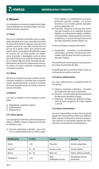 13–3
MINERALOGIA Y ENSAYOS
2. Mineral
Unmineralesunasustanciainorgánicadeorigen
natural definida con exactitud según sus carac-
terísticas físicas y químicas.
2.1 Roca
Roca es un material constituido como un agre-
gado natural de uno o más minerales, formando
la corteza de laTierra. En algunos casos, las rocas
pueden consistir en uno solo mineral como en
el caso de la piedra caliza, que contiene sola-
mente calcita, roca argilosa estratificada y capas
de cuarcita, etc. Las rocas pueden ser sólidas,
como el granito, o disgregadas como la arena.
Normalmente las rocas están formadas por más
de un mineral. Algunos de los minerales son pre-
dominantes y forman los componentes esencia-
les. Otros, en menor cantidad, constituyen los
minerales accesorios.
2.2 Mena
Mena es un mineral o roca que contiene concen-
traciones metálicas o minerales que se pueden
extraer económicamente. La mena es la fuente
de la que se puede extraer un metal u otras sus-
tancias minerales.
2.3 Rocas
Las rocas se dividen en tres categorías princi-
pales:
a) Magmáticas, eruptivas o ígneas
b) Sedimentarias
c) Metamórficas
2.3.1 Rocas ígneas
Las rocas ígneas se forman cuando el magma se
enfría y solidifica. Según el lugar de formación
se clasifican como:
a) Intrusitas, plutónicas o abisales, que se for-
man en profundidad bajo la corteza super-
ficial. Debido a su enfriamiento muy lento,
presentan grandes cristales con textura
fanerítica, o sea cristales gruesos. Ejemplos:
granito, pegmatita, etc.
b) Extrusivas, volcánicas o efusivas, que se for-
man por erupción en la superficie terrestre.
Debido a su enfriamiento rápido (solidifica-
ción)presentancristalespequeñoscontextu-
ra afanítica y se caracterizan por la presencia
de vidrio. Ejemplos: Basalto, felsitas, etc.
A veces se incluye un grupo intermedio:
c) Hipabisales – formadas a profundidades
intermedias, presentan características inter-
medias entre los tipos intrusitos y extrusivos.
Ejemplo: Diabasa.
Una clasificación común para las rocas ígneas es
la en base al contenido de sílice.
El significado de los términos ácido y base no
corresponde al usado en química.
2.3.2 Rocas sedimentarias
Las rocas sedimentarias se pueden dividir en
tres grupos:
a) Clásticas, mecánicas o detríticas – formadas
por fragmentos de rocas ya existentes
b) Química–rocasformadasporlaprecipitación
de elementos disueltos en agua
c) Orgánicas – formadas por depósito y diagé-
nesis de restos orgánicos de origen vegetal
o animal
2.3.3 Rocas metamórficas
Las rocas metamórficas resultan de la acción de
agentes de metamorfismo sobre rocas sedimen-
tarias e ígneas cambiando su textura y composi-
ción mineral. Los principales agentes de meta-
morfismo son la presión y la temperatura.
Clasificación % sílice Cuarzo Ejemplo
Acida > 65 Presente Granito, pegmatita
Neutral 52 – 65 Escaso o nulo Sienita, diorita
Básica 45 – 52 Muy raro Gabro, diabasa, basalto
Ultrabásica < 45
Nulo
Feldespato escaso
Periodotita, dunita,
piroxenita
 