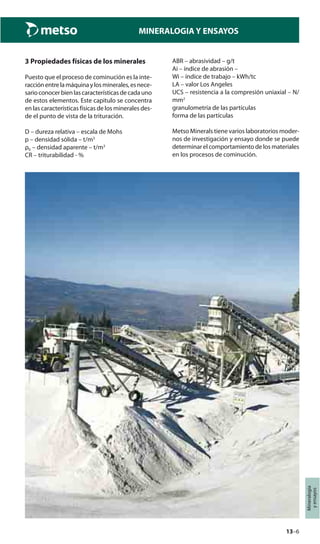 13–6
Mineralogía
yensayos
MINERALOGIA Y ENSAYOS
3 Propiedades físicas de los minerales
Puesto que el proceso de cominución es la inte-
racciónentrelamáquinaylosminerales,esnece-
sarioconocerbienlascaracterísticasdecadauno
de estos elementos. Este capitulo se concentra
en las características físicas de los minerales des-
de el punto de vista de la trituración.
D – dureza relativa – escala de Mohs
p – densidad sólida – t/m3
ρb – densidad aparente – t/m3
CR – triturabilidad - %
ABR – abrasividad – g/t
Ai – índice de abrasión –
Wi – índice de trabajo – kWh/tc
LA – valor Los Angeles
UCS – resistencia a la compresión uniaxial – N/
mm2
granulometría de las partículas
forma de las partículas
Metso Minerals tiene varios laboratorios moder-
nos de investigación y ensayo donde se puede
determinar el comportamiento de los materiales
en los procesos de cominución.
 