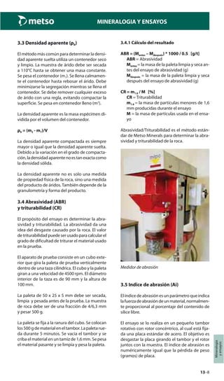13–8
Mineralogía
yensayos
MINERALOGIA Y ENSAYOS
3.3 Densidad aparente (ρb)
El método más común para determinar la densi-
dad aparente suelta utiliza un contenedor seco
y limpio. La muestra de árido debe ser secada
a 110°C hasta se obtener una masa constante.
Se pesa el contenedor (m1). Se llena calmamen-
te el contenedor hasta rebosar el árido. Debe
minimizarse la segregación mientras se llena el
contenedor. Se debe remover cualquier exceso
de árido con una regla, evitando compactar la
superficie. Se pesa en contenedor lleno (m2
).
La densidad aparente es la masa espécimen di-
vidida por el volumen del contenedor.
ρb = (m2 - m1)/V
La densidad aparente compactada es siempre
mayor o igual que la densidad aparente suelta.
Debido a la variación en el grado de compacta-
ción,ladensidadaparentenoestanexactacomo
la densidad sólida.
La densidad aparente no es solo una medida
de propiedad física de la roca, sino una medida
del producto de áridos. También depende de la
granulometría y forma del producto.
3.4 Abrasividad (ABR)
y triturabilidad (CR)
El propósito del ensayo es determinar la abra-
sividad y triturabilidad. La abrasividad da una
idea del desgaste causado por la roca. El valor
de triturabilidad puede ser usado para calcular el
grado de dificultad de triturar el material usado
en la prueba.
El aparato de prueba consiste en un cubo exte-
rior que gira la paleta de prueba verticalmente
dentro de una taza cilíndrica. El cubo y la paleta
giran a una velocidad de 4500 rpm. El diámetro
interior de la taza es de 90 mm y la altura de
100 mm.
La paleta de 50 x 25 x 5 mm debe ser secada,
limpia y pesada antes de la prueba. La muestra
de roca debe ser de una fracción de 4/6,3 mm
y pesar 500 g.
La paleta se fija a la ranura del cubo. Se colocan
los 500 g de material en el tambor. La paleta rue-
da durante 5 minutos. Se vacía el tambor y se
criba el material en un tamiz de 1,6 mm. Se pesa
el material pasante y se limpia y pesa la paleta.
3.4.1 Cálculo del resultado
ABR = (Mantes – Mdespués) * 1000 / 0.5 [g/t]
ABR = Abrasividad
Mantes = la masa de la paleta limpia y seca an-
tes del ensayo de abrasividad (g)
Mdespués = la masa de la paleta limpia y seca
después del ensayo de abrasividad (g)
CR = m1.6 / M [%]
CR = Triturabilidad
m1.6 = la masa de partículas menores de 1,6
mm producidas durante el ensayo
M = la masa de partículas usada en el ensa-
yo
Abrasividad/Triturabilidad es el método están-
dar de Metso Minerals para determinar la abra-
sividad y triturabilidad de la roca.
Medidor de abrasión
3.5 Indice de abrasión (Ai)
El índice de abrasión es un parámetro que indica
lafuerzadeabrasióndeunmaterial,normalmen-
te proporcional al porcentaje del contenido de
sílice libre.
El ensayo se lo realiza en un pequeño tambor
rotativo con rotor concéntrico, al cual está fija-
da una placa estándar de acero. El objetivo es
desgastar la placa girando el tambor y el rotor
juntos con la muestra. El índice de abrasión es
numéricamente igual que la pérdida de peso
(gramos) de placa.
 