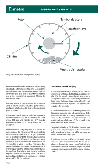 13–9
MINERALOGIA Y ENSAYOS
Cilindro
Rotor Tambor de acero
Placa de ensayo
Muestra de material
Máquina de abrasión Pennsylvania (Bond)
2.6 Indice de trabajo (Wi)
La demanda de energía es uno de los factores
más importantes en todos los procesos de re-
ducción de tamaño. Además del alto coste, la
energía necesaria para realizar el proceso tam-
bién es un factor decisivo en la selección y di-
mensionamiento de algunos de los principales
equipos del proceso.
Sehandesarrolladovariosmétodosparacalcular
laenergíarequeridaparalafragmentacióndelos
minerales. El más conocido, y probablemente el
más exacto y ampliamente comprobado es el
método desarrollado por F.C. Bond en el centro
de ensayos de Allis Chalmers.
Según el método de F. C. Bond los requisitos de
potencia de los procesos de molienda de mine-
rales son determinados por el factor conocido
como“Indice de trabajo”(Wi).
Este factor expresa en kWh el valor del trabajo
requerido para reducir el tamaño de una tonela-
da corta de material con un tamaño de alimen-
tación teóricamente infinito a un producto con
un porcentaje pasante del 80% en una criba de
100 μ.
El diámetro del cilindro exterior es de 305 mm y
el del cubo interior es de 110 mm. En la superfi-
cie del cilindro hay 12 pequeñas baldas. Cuando
el tambor gira esta baldas levantan el material
que al caer choca contra la paleta o el fondo del
tambor de acero.
Preparación de la paleta: Antes del ensayo se
alisa la paleta con una lima fina para eliminar
cualquier rebaba o arista viva. Se limpia, seca y
pesa la paleta.
Muestra de roca: El material de la muestra es una
composición de 200 g de una fracción de 12/16
mm y 200 g de una fracción de 16/19 mm. La
cantidad total 4x400 g = 1.600 g de una fracción
de 12/19.
Procedimiento: Se fija la paleta a la ranura del
cubo interior. Se introducen 400 g del material
de la muestra en el tambor. Se gira el tambor
con la paleta durante 15 minutos. La paleta gira
en la misma dirección que el tambor, pero a una
velocidad nueve veces mayor. Transcurridos los
15 minutos se vacía el tambor y se repite tres
veces el procedimiento con material nuevo de
maneraquelapaletaestésujetadesgasteduran-
te una hora. Después de girar durante una hora
la paleta es retirada, lavada y secada. Se pesa la
paleta. La pérdida de peso en gramos es el índice
de abrasión (Ai) del material.
 