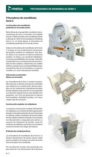 3–11
TRITURADORAS DE MANDIBULAS SERIE C
Trituradoras de mandíbulas
Serie C
La trituradora de mandíbulas
preferida en el mundo entero
Metso Minerals, el grupo líder mundial en el pro-
cesamiento de rocas y minerales, ha instalado
más de 10.000 trituradoras de mandíbulas desde
la década de 1920. En la actualidad, la Nordberg
Serie C es, sin duda alguna, la trituradora de
mandíbulas preferida en el mundo entero.
Todas las trituradoras de mandíbulas de la Serie
C se basan en una revolucionaria construcción
de bastidor modular sin soldaduras. Este dise-
ño ofrece a los usuarios la máxima resistencia
posible a la fatiga, una excelente fiabilidad y
numerosas posibilidades de montaje.Todo ello,
combinado con sus componentes de acero fun-
dido de alta calidad y rodamientos de rodillos
esféricos,proporcionaunadisponibilidadexcep-
cionalmente alta de la trituradora, un proceso
rentable y un coste reducido por tonelada.
Fabricación y materiales
líderes en el mundo
Las trituradoras de la Serie C resultan insupera-
bles tanto por su diseño como por los materiales
que utilizamos en su fabricación. Buenos ejem-
plos son los rodamientos sobredimensionados
de alta calidad y el eje excéntrico. Se ha prestado
una atención especial incluso a los detalles más
pequeños, con el fin de garantizar la máxima
funcionalidad y fiabilidad posible y sin hacer
ningún tipo de concesión.
Construcción modular sin soldaduras
La exclusiva construcción modular del bastidor,
sinsoldaduras,esundiseñodeúltimageneración
basadoendosplacaslateralesdeacerolaminado
en caliente, unidas a bastidores de acero fundido
de alta calidad mediante rebordes mecanizados
con alta precisión y asegurados por pernos. La
ausencia de inductores de tensión, como los
cordones de soldadura, garantiza una excelente
resistencia frente a las cargas de impacto.
El diseño de cavidad perfecto
Las trituradoras de mandíbulas de la Serie C se
diseñan literalmente “de dentro afuera”, dado
que la cavidad es el corazón y la razón de existir
de la trituradora de mandíbulas.
Por eso llevamos muchos años prestando una
gran atención a las dimensiones de la abertura
 