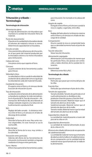 13–21
MINERALOGIA Y ENSAYOS
Trituración y cribado –
Terminología
Terminología de trituración
Alimentación plena:
Un tipo de alimentación a la trituradora que
mantiene la cavidad de trituración llena de
material.
Punto de atascamiento:
El punto en la cavidad de la trituradora donde
el volumen de material a triturar es menor.
Determina la capacidad de la trituradora.
Circuito cerrado:
Una característica del proceso de trituración,
en el que parte del material producido por
la trituradora retorna a la misma trituradora
para retrituración.
Cabeza del cono:
Una pieza cónica que soporta el forro.
Cóncavo:
La parte exterior de las herramientas usadas
para triturar.
Velocidad crítica:
La velocidad es critica cuando la velocidad de
oscilación de la cabeza del cono es igual que
la velocidad de caída del material triturado.
Cavidad de trituración:
El espacio entre el forro y el cóncavo donde
la acción de trituración ocurre.
Tasa de trituración:
Larelaciónentreeltamañodelaalimentación
yelproductoresultante.Semidenormalmen-
te en el punto 80 %;Tasa de trituración = Ali-
mentación/ 80 Producto 80, describiendo el
trabajo realizado respecto a la reducción de
la alimentación a producto final.
RLC:
Reglaje del lado cerrado – la distancia míni-
ma entre el forro y el cóncavo en el lado de
descarga de la cavidad.
Cubicidad:
Describe la forma de la roca. Hay varias nor-
mas disponibles. En este manual se usa la
norma DIN.
Indice de lajas:
Describe la forma de la roca, muy similar a
la cubicidad.
Trituración entre partículas:
Además del efecto de las herramientas de
trituración, la trituración también es lograda
mediante el choque entre partículas.
Forro / Manto:
Elforrohacepartedelasherramientasusadas
para trituración.Va montado en la cabeza del
cono.
Angulo de cogida:
El ángulo entre el forro y el cóncavo cuando la
roca es cogida, o agarrada, entre ellos.
RLA:
Reglaje del lado abierto, la distancia máxima
entre el forro y el cóncavo en el lado de des-
carga de la cavidad.
Compactación:
Ocurre cuando la roca es comprimida hasta
que su densidad aumenta hasta el punto de
solidez.
Tasa de reducción:
Véase tasa de trituración.
Alimentación segregada:
Alimentación a la trituradora de manera que
las partículas finas y las gruesas son condu-
cidas a lados distintos de la cavidad de tri-
turación.
Excentricidad:
Diferencia entre RLA y RLC.
Terminología de cribado
Fracción gruesa:
Partículas que pasan por encima del piso de
la criba.
Fracción fina:
Partículas que atraviesan el piso de la criba.
Tamaño de separación:
Tamaño dividido:Tamaño de partículas en el
cual la alimentación es dividida en dos
productos (fracción gruesa y fracción fina)
Sobredimensionado: Material mayor que el
tamaño de abertura de la malla.
Subdimensionado: Material menor que el
tamaño de abertura de la malla.
Tamaño medio: Material menor que la mitad
del tamaño de abertura de la malla
Capacidad de cribado (Q)
La cantidad de material pasante a través del
piso de la criba en t/h.
Capacidad de alimentación
La cantidad de material alimentado al piso
de la criba en t/h.
Eficiencia de cribado (eficiencia de recuperación
de subdimensionado)
La cantidad de material menor que el tamaño
de abertura de la malla en el subdimensiona-
do en comparación con la cantidad total de
material menor que el tamaño de la malla en
la alimentación.
 