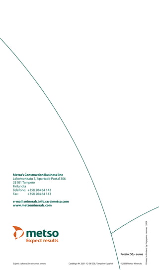 Metso’s Construction Business line
Lokomonkatu 3, Apartado Postal 306
33101 Tampere
Finlandia
Teléfono: +358 204 84 142
Fax: +358 204 84 143
e-mail: minerals.info.csr@metso.com
www.metsominerals.com
Sujeto a alteración sin aviso previo Catálogo Nº 2051-12-08-CBL/Tampere-Español ©2008 Metso Minerals
PrintedinFinlandbyKirjapainoHermes2008
Precio: 50,- euros
 
