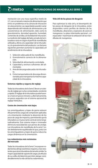 3–14
TRITURADORAS DE MANDIBULAS SERIE C
Equiposde
trituración
mentación con una masa específica media de
2,7,conuntamañomáximodealimentaciónque
entra sin problemas en la cámara de trituración
sin atascamiento. Las capacidades pueden variar
dependiendo del método de alimentación y de
características de alimentación, tales como la
granulometría, densidad aparente, humedad,
contenido de arcillas y la facilidad de trituración.
La medición del reglaje del lado cerrado de la tri-
turadora varía en según el perfil de mandíbulas
utilizado y afecta a la capacidad de la triturado-
ra y la granulometría del producto. Los factores
siguientes permiten aumentar la capacidad y el
rendimiento de la trituradora:
1. Selección adecuada de las mandíbulas.
2. Granulometría correcta de la alimenta-
ción.
3. Velocidad de alimentación controlada.
4. Capacidad y anchura suficientes del ali-
mentador.
5. Area de descarga adecuada a la triturado-
ra.
6. Cinta transportadora de descarga dimen-
sionada para transportar la máxima capa-
cidad de la trituradora.
Sistemas rápidos y seguros de reglaje
TodaslastrituradorasdelaSerieCllevanunsiste-
ma de reglaje por cuñas comprobado, resistente
y rápido. El reglaje de la trituradora puede hacer-
seamanoenpocosminutoso,alternativamente,
en pocos segundos con el sistema opcional de
reglaje hidráulico.
Costes de cimentación más bajos
Los amortiguadores y topes de goma reducen
eficazmente las cargas de compresión aplicadas
a la cimentación mediante la absorción de los
picos de carga de impacto y permitiendo que la
trituradora se mueva tanto vertical como longi-
tudinalmente. Este sistema impar e innovador
elimina la necesidad de usar pernos de anclaje.
Las trituradoras de mandíbulas de la serie C es-
tán debidamente equilibradas lo que, junto con
los amortiguadores y topes de goma reduce las
cargas dinámicas en la cimentación.
Los rodamientos más resistentes
del mercado
Todas las trituradoras de la Serie C incorporan ro-
damientosdelejeexcéntricomayoresymásresis-
tentesqueotrastrituradorasdetamañosimilar.Su
mayorcapacidaddesoportedecargasylaeficacia
de sus sellos de laberinto permiten alargar consi-
derablemente la vida útil de los rodamientos.
Vida útil de las piezas de desgaste
Para optimizar la vida útil y el desempeño de
las piezas de desgaste de la trituradora, están
disponibles varios perfiles de dientes de las
mandíbulas, aleaciones y espesores de acero al
manganeso. La placa intermedia opcional y el
espaciador maximizan la utilización de las man-
díbulas de manganeso.
 