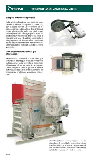 3–15
TRITURADORAS DE MANDIBULAS SERIE C
Base para motor integral y versátil
La base integral opcional para motor va mon-
tada en el bastidor principal de la trituradora,
con lo que se reducen las necesidades de es-
pacio, cimientos adicionales y de usar correas
trapezoidales muy largas. La vida útil de las co-
rreas trapezoidales se alarga gracias a que no
existe ningún movimiento diferencial entre la
trituradora y la base integral para motor. La base
integral para motor permite utilizar protectores
estándar sobre los volantes de inercia, eliminan-
do la necesidad de trabajos locales de ingeniería
y montaje.
Otras excelentes características que
ahorran costes
Existen varias características adicionales que
le ayudarán a conseguir costes de operación e
instalación más bajos. Entre ellas se encuentran
el sistema de lubricación automática con grasa,
distintos soportes de montaje para acomodar
distintas alturas de alimentación, sensores de
temperatura y velocidad y placas de protec-
ción.
En contra de lo que se suele creer, no todas las
trituradoras de mandíbulas son iguales. Esta es
una afirmación que se cumple claramente en el
caso de las trituradoras de mandíbulas Nordberg
Serie C. Pero nuestro éxito no tiene secretos.
 