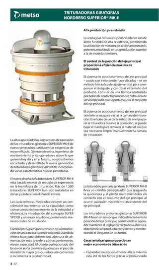 3–17
TRITURADORAS GIRATORIAS
NORDBERG SUPERIOR® MK-II
La alta capacidad y los bajos costes de operación
de las trituradoras giratorias SUPERIOR MK-II de
nueva generación, satisfacen las exigencias de
mayor eficacia. Gerentes de mina, ingenieros de
mantenimiento y los operadores saben lo que
quieren hoy día y en el futuro... nosotros hemos
escuchado y desarrollado la nueva generación
de trituradoras giratorias SUPERIOR, incorporan-
do varias características nuevas patentadas.
El nuevo diseño de la trituradora SUPERIOR MK-II
está basado en más de un siglo de experiencia
en la tecnología de trituración. Más de 1.500
trituradoras SUPERIOR han sido instaladas en
minas y canteras en el mundo entero.
Las características mejoradas incluyen un con-
siderable incremento de la capacidad como
consecuencia del incremento de la velocidad y
eficiencia, la introducción del concepto SUPER
SPIDER y un mejor equilibrio, permitiendo me-
nores costes de instalación.
ElconceptoSuperSpiderconsisteenlaintroduc-
ción de una carcasa superior adicional usando la
misma base para obtener una abertura de ali-
mentación más grande y consecuentemente,
mayor capacidad. El diseño perfeccionado del
brazo de araña con más espacio para el paso de
material de mayor grosor, reduce atascamientos
e incrementa la productividad.
Alta producción y resistencia
La araña y las carcasas superior e inferior son de
acero fundido de alta resistencia, permitiendo
la utilización de motores de accionamiento más
potentes,resultandoenunaproducciónsuperior
a la de modelos similares.
El control de la posición del eje principal
proporciona eficiencia máxima de
trituración
El sistema de posicionamiento del eje principal
– usado con éxito desde hace décadas – es un
método hidráulico de ajuste vertical para com-
pensar el desgaste y controlar el tamaño del
producto. Consiste en una bomba controlada
porbotóndecontactoyuncilindrohidráulicode
servicio pesado que soporta y ajusta el conjunto
del eje principal.
El sistema de posicionamiento del eje principal
también se usa para vaciar la cámara de tritura-
ción. En el caso de un corte súbito de energía pa-
rar la trituradora durante la operación, se puede
bajar el manto para remover el material, sin que
sea necesario limpiar manualmente la cámara
de trituración.
La trituradora primaria giratoria SUPERIOR MK-II
lleva un cilindro compensador que resguarda
la quicionera y el pistón manteniéndolos en
contacto con el conjunto del eje principal al
ocurrir cualquier movimiento ascendente del
eje principal.
Las trituradoras primarias giratorias SUPERIOR
MK-IIllevanunsensorqueindicadirectamentela
posición del eje principal, permitiendo al opera-
dor mantener el reglaje correcto de la abertura,
obteniendo un producto consistente y monito-
reando el desgaste de los forros.
Características que proporcionan
mejor economía de trituración
– Capacidad excepcionalmente alta y máxima
vida útil de los forros gracias al pronunciado
 