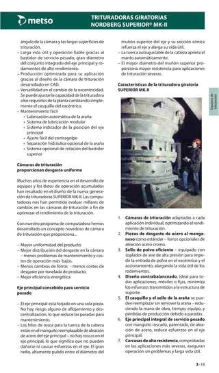 3–18
TRITURADORAS GIRATORIAS
NORDBERG SUPERIOR® MK-II
Equiposde
trituración
ángulo de la cámara y las largas superficies de
trituración.
– Larga vida útil y operación fiable gracias al
bastidor de servicio pesado, gran diámetro
del conjunto integrado del eje principal y ro-
damientos de alto rendimiento.
– Producción optimizada para su aplicación
gracias al diseño de la cámara de trituración
desarrollado en CAD.
– Versatilidad en el cambio de la excentricidad.
Se puede ajustar la capacidad de la trituradora
a los requisitos de la planta cambiando simple-
mente el casquillo del excéntrico.
– Mantenimiento fácil
• Lubricación automática de la araña
• Sistema de lubricación modular
• Sistema indicador de la posición del eje
principal
• Ajuste fácil del contragolpe
• Separación hidráulica opcional de la araña
• Sistema opcional de rotación del bastidor
superior
Cámaras de trituración
proporcionan desgaste uniforme
Muchos años de experiencia en el desarrollo de
equipos y los datos de operación acumulados
han resultado en el diseño de la nueva genera-
ción de trituradoras SUPERIOR MK-II. Las compu-
tadoras nos han permitido evaluar millares de
cambios en las cámaras de trituración a fin de
optimizar el rendimiento de la trituración.
Con nuestro programa de computadora hemos
desarrollado un concepto novedoso de cámara
de trituración que proporciona...
– Mayor uniformidad del producto
– Mejor distribución del desgaste en la cámara
– menos problemas de mantenimiento y cos-
tes de operación más bajos.
– Menos cambios de forros - menos costes de
desgaste por tonelada de producto.
– Mejor eficiencia energética
Eje principal concebido para servicio
pesado
– El eje principal está forjado en una sola pieza.
No hay riesgo alguno de aflojamiento y des-
centralización, lo que reduce las paradas para
mantenimiento.
– Los hilos de rosca para la tuerca de la cabeza
estánenelmanguitoreemplazabledealeación
de acero del eje principal – no hay roscas en el
eje principal, lo que significa que no pueden
dañarse ni causar esfuerzos en el eje. El gran
radio, altamente pulido entre el diámetro del
muñón superior del eje y su sección cónica
refuerza el eje y alarga su vida útil.
– La tuerca autoajustable de la cabeza aprieta el
manto automáticamente.
– El mayor diámetro del muñón superior pro-
porciona mayor resistencia para aplicaciones
de trituración severas.
Características de la trituradora giratoria
SUPERIOR MK-II
1. Cámaras de trituración adaptadas a cada
aplicación individual, optimizando el rendi-
miento de trituración.
2. Piezas de desgaste de acero al manga-
neso como estándar – forros opcionales de
aleación acero cromo.
3. Sello de polvo eficiente – equipado con
soplador de aire de alta presión para impe-
dir la entrada de polvo en el excéntrico y el
accionamiento, alargando la vida útil de los
rodamientos.
4. Diseño contrabalanceado, ideal para to-
das aplicaciones, móviles o fijas, minimiza
los esfuerzos transmitidos a la estructura de
suporte.
5. El casquillo y el sello de la araña se pue-
den reemplazar sin remover la araña – redu-
ciendo la mano de obra, tiempo, equipo, y
pérdidas de producción debido a paradas.
6. Eje principal integral de servicio pesado
con manguito roscado, patentado, de alea-
ción de acero, reduce esfuerzos en el eje
principal.
7. Carcasas de alta resistencia, comprobadas
en las aplicaciones más severas, aseguran
operación sin problemas y larga vida útil.
 