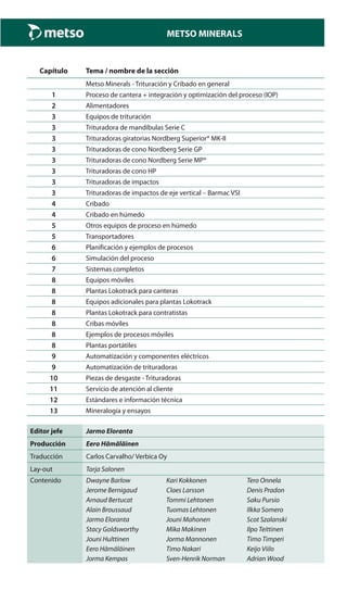 METSO MINERALS
Capítulo Tema / nombre de la sección
Metso Minerals - Trituración y Cribado en general
1 Proceso de cantera + integración y optimización del proceso (IOP)
2 Alimentadores
3 Equipos de trituración
3 Trituradora de mandíbulas Serie C
3 Trituradoras giratorias Nordberg Superior® MK-II
3 Trituradoras de cono Nordberg Serie GP
3 Trituradoras de cono Nordberg Serie MP®
3 Trituradoras de cono HP
3 Trituradoras de impactos
3 Trituradoras de impactos de eje vertical – Barmac VSI
4 Cribado
4 Cribado en húmedo
5 Otros equipos de proceso en húmedo
5 Transportadores
6 Planificación y ejemplos de procesos
6 Simulación del proceso
7 Sistemas completos
8 Equipos móviles
8 Plantas Lokotrack para canteras
8 Equipos adicionales para plantas Lokotrack
8 Plantas Lokotrack para contratistas
8 Cribas móviles
8 Ejemplos de procesos móviles
8 Plantas portátiles
9 Automatización y componentes eléctricos
9 Automatización de trituradoras
10 Piezas de desgaste - Trituradoras
11 Servicio de atención al cliente
12 Estándares e información técnica
13 Mineralogía y ensayos
Editor jefe Jarmo Eloranta
Producción Eero Hämäläinen
Traducción Carlos Carvalho/ Verbica Oy
Lay-out Tarja Salonen
Contenido Dwayne Barlow Kari Kokkonen Tero Onnela
Jerome Bernigaud Claes Larsson Denis Pradon
Arnaud Bertucat Tommi Lehtonen Saku Pursio
Alain Broussaud Tuomas Lehtonen Ilkka Somero
Jarmo Eloranta Jouni Mahonen Scot Szalanski
Stacy Goldsworthy Mika Makinen Ilpo Teittinen
Jouni Hulttinen Jorma Mannonen Timo Timperi
Eero Hämäläinen Timo Nakari Keijo Viilo
Jorma Kempas Sven-Henrik Norman Adrian Wood
 