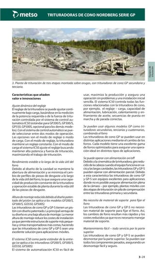 3–24
TRITURADORAS DE CONO NORDBERG SERIE GP
Equiposde
trituración
3. Planta de trituración de tres etapas montada sobre orugas, con trituradoras de cono GP secundaria y
terciaria.
Características que añaden
valor e innovaciones
Ajuste dinámico del reglaje
El reglaje de la trituradora se puede ajustar conti-
nuamente bajo carga, basándose en la medición
de la potencia requerida o de la fuerza de tritu-
ración controlada por el sistema de control au-
tomático IC50 (estándar para GP200/S, GP300/S,
GP550, GP500S, opcional para los demás mode-
los).Conelsistemadecontrolautomáticosepue-
de seleccionar entre dos modos de operación.
Las opciones son el modo de reglaje o modo
de carga. Con el modo de reglaje, la trituradora
mantiene un reglaje constante. Con el modo de
carga el sistema IC50 ajuste el reglaje buscando
mantener alta potencia y fuerza de trituración,
maximizando el trabajo de trituración.
Rendimiento estable a lo largo de la vida útil del
forro
Debido al diseño de la cavidad se mantiene la
abertura de alimentación y se minimiza el cam-
bio de perfiles de piezas de desgaste a lo largo
de la vida útil del forro, lo que asegura una capa-
cidad de producción constante de la trituradora
y operación estable de planta durante la vida útil
de las piezas de desgaste.
Alturademontajereducidadebidoaldiseñopaten-
tado del pistón (se aplica a los modelos GP200/S,
GP300/S, GO550, GP500S)
Las trituradoras de cono GP y GP-S tienen un pis-
tóncondiseñopatentado.Laprincipalventajade
sudiseñoesunabajaalturademontaje.Lamenor
alturademontajereduceloscostesdeinstalación
yaquepermiteestructurasdesuportemáspeque-
ñasycintastransportadorasmáscortas,haciendo
que las trituradoras de cono GP y GP-S sean una
excelente solución para aplicaciones móviles.
El sistema IC50 como parte estándar de la entre-
ga (se aplica a las trituradoras GP200/S, GP300/S,
GO550, GP500S)
El sistema de automatización IC50 es fácil de
usar, maximiza la producción y asegura una
operación sin problemas y una instalación inicial
sencilla. El sistema IC50 controla todas las fun-
ciones relacionadas con la trituradora de cono,
por ejemplo, el reglaje – carga, capacidad de
alimentación, lubricación, calentamiento y en-
friamiento de aceite, secuencias de puesta en
marcha y de parada correctas.
Se pueden usar algunos modelos GP como tri-
turadoras secundarias, terciarias y cuaternarias,
cambiando el forro
Las trituradoras de cono GP se pueden usar en
distintas aplicaciones mediante el cambio de los
forros. Cada modelo tiene una excelente gama
de forros optimizados para asegurar una opera-
ción ideal en distintos tipos de aplicaciones.
Se puede operar con alimentación on/off
Debidoalacinemáticadelatrituradora,giroredu-
cidodelacabezacuandoelequipofuncionaenva-
cíoylaslargascavidades,lastrituradorasGPyGP-S
pueden operar con alimentación parcial. Debido
a esta característica las trituradoras de cono GP
y GP-S son equipos excelentes para aplicaciones
donde no es posible asegurar alimentación plena
de la cámara – por ejemplo, plantas móviles con
dosetapasdetrituraciónsinpiladecompensación
entre las trituradoras primaria y secundaria.
No necesita de material de soporte para fijar el
forro
Las trituradoras de cono GP y GP-S no necesi-
tan material de soporte para fijar el forro. Así,
los cambios de forro resultan más rápidos y los
costes reducidos ya que no es necesario manejar
material de soporte.
Mantenimiento fácil – todo servicio por la parte
superior
Las trituradoras de cono GP y GP-S se pueden
desmontar por la parte superior. Se pueden izar
todos los componentes pesados, asegurando un
desmontaje fácil y seguro.
 