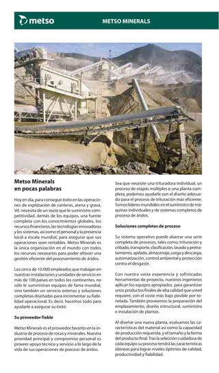 METSO MINERALS
Metso Minerals
en pocas palabras
Hoy en día, para conseguir éxito en las operacio-
nes de explotación de canteras, arena y grava,
Vd. necesita de un socio que le suministre com-
petitividad, demás de los equipos, una fuente
completa con los conocimientos globales, los
recursosfinancieros,lastecnologíasinnovadoras
y los sistemas, así como el personal y la presencia
local a escala mundial, para asegurar que sus
operaciones sean rentables. Metso Minerals es
la única organización en el mundo con todos
los recursos necesarios para poder ofrecer una
gestión eficiente del procesamiento de áridos.
Los cerca de 10.000 empleados que trabajan en
nuestras instalaciones y unidades de servicio en
más de 100 países en todos los continentes, no
sólo le suministran equipos de fama mundial,
sino también un servicio extenso y soluciones
completas diseñadas para incrementar su fiabi-
lidad operacional. Es decir, hacemos todo para
ayudarle a asegurar su éxito.
Su proveedor fiable
Metso Minerals es el proveedor favorito en la in-
dustria de proceso de rocas y minerales. Nuestra
prioridad principal y compromiso personal es
proveer apoyo técnico y servicio a lo largo de la
vida de sus operaciones de proceso de áridos.
Sea que necesite una trituradora individual, un
proceso de etapas múltiples o una planta com-
pleta, podemos ayudarle con el diseño adecua-
do para el proceso de trituración más eficiente.
Somoslíderesmundialesenelsuministrodemá-
quinas individuales y de sistemas completos de
proceso de áridos.
Soluciones completas de proceso
Su sistema operativo puede abarcar una serie
completa de procesos, tales como, trituración y
cribado,transporte,clasificación,lavadoypretra-
tamiento, apilado, almacenaje, carga y descarga,
automatización, control ambiental y protección
contra el desgaste.
Con nuestra vasta experiencia y sofisticadas
herramientas de proyecto, nuestros ingenieros
aplican los equipos apropiados para garantizar
unos productos finales de alta calidad que usted
requiere, con el coste más bajo posible por to-
nelada. También proveemos la preparación del
emplazamiento, diseño estructural, suministro
e instalación de plantas.
Al diseñar una nueva planta, evaluamos las ca-
racterísticas del material así como la capacidad
de producción requerida, y el tamaño y la forma
del producto final.Tras la selección cuidadosa de
cada equipo su proceso tendrá las características
idóneas para lograr niveles óptimos de calidad,
productividad y fiabilidad.
 