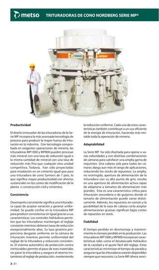 3–31
TRITURADORAS DE CONO NORDBERG SERIE MP®
Productividad
El diseño innovador de las trituradoras de la Se-
rie MP incorpora la más avanzada tecnología de
proceso para producir la mayor fuerza de tritu-
ración en la industria. Con tecnología compro-
bada en exigentes operaciones de minería, las
trituradoras MP1000 y MP800 pueden procesar
más mineral con una tasa de reducción igual o
la misma cantidad de mineral con una tasa de
reducción más fina que cualquier otra unidad
competitiva. Todavía, han sido proyectadas
para instalación en un cimiento igual que para
una trituradora de cono Symons de 7 pies, lo
que significa mayor productividad con ahorros
sustanciales en los costes de modificación de la
planta o construcción civil y cimientos.
Consistencia
Desempeño consistente significa una triturado-
ra capaz de aceptar variación y generar unifor-
midad. Se puede confiar en la trituradora MP
para producir consistencia sin igual gracias a sus
características. Los controles hidráulicos permi-
ten que las trituradoras mantengan el reglaje
constante mientras obtienen tasas de reducción
excepcionalmente altas. Su taza giratoria pro-
porciona desgaste uniforme en la cámara de
trituración mientras permite uniformidad del
reglaje de la trituradora y reducción consisten-
te. El sistema automático de protección contra
intriturables permite el paso de eses materiales
sin parar la trituradora y asegura el retorno ins-
tantáneo al reglaje de producción, manteniendo
la reducción uniforme. Cada una de estas carac-
terísticas también contribuye a un uso eficiente
de la energía de trituración, haciendo más ren-
table toda la operación de minería.
Adaptabilidad
La Serie MP ha sido diseñada para operar a va-
rias velocidades y con distintas combinaciones
de cámaras para satisfacer una amplia gama de
requisitos. Una cabeza sola para todas las cá-
maras alarga aun más el rango de aplicaciones,
reduciendo los stocks de repuestos. La amplia,
no restringida, apertura de alimentación de la
trituradora con su alto punto de giro, resulta
en una apertura de alimentación activa capaz
de adaptarse a tamaños de alimentación más
grandes. Esta es una característica crítica para
trituración secundaria o de guijarros donde el
tamaño de alimentación puede variar drásti-
camente. Además, los repuestos en común y la
posibilidad de la taza de cabeza corta aceptar
alimentaciones gruesas significan bajos costes
de repuestos en stock.
Fiabilidad
El tiempo perdido en desmontaje y manteni-
miento es tiempo perdido en la producción. Las
trituradoras MP1000 y MP800 incorporan carac-
terísticas tales como el desatascado hidráulico
de la cavidad y el ajuste fácil del reglaje. Estas
características minimizan el tiempo de parada y
aseguranquelastrituradorasestarándisponibles
siempre que necesario. La Serie MP ofrece senci-
 