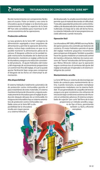 3–32
TRITURADORAS DE CONO NORDBERG SERIE MP®
Equiposde
trituración
llez de mantenimiento con componentes fáciles
para el usuario. Pulse un botón y vea como la
trituradora ajusta el reglaje o se desmonta para
mantenimiento. Todos los aspectos de la Serie
MP han sido concebidos para maximizar la efi-
ciencia económica de las operaciones.
Producción uniforme
La taza giratoria de la Serie MP compensa la
alimentación segregada o tasas irregulares de
alimentación y permite la operación de la tritu-
radora, incluso bajo condiciones en que no es
posible mantener la alimentación plena de la
cámara. El desgaste uniforme en la cavidad im-
pide restricciones localizadas de la abertura de
alimentación, mantiene un reglaje uniforme de
latrituradorayaseguraunareducciónconsisten-
te del producto. El ajuste hidráulico del motor
y del engranaje de accionamiento proporciona
un control más fino del reglaje, el cual se puede
ajustar fácilmente bajo carga para compensar
el desgaste de los forros sin interrumpir la ali-
mentación.
Alta disponibilidad
El sistema hidráulico totalmente automático de
de protección contra intriturables permite el
paso instantáneo de estos materiales. El sistema
mantiene la fuerza de trituración y reajusta auto-
máticamentelatrituradoraparaelreglajedepro-
ducción después del paso de un intriturable. En
ningunaotratrituradorahayunsistemaautomá-
tico de protección contra intriturables tan
fiable como en la Serie MP. La dis-
ponibilidad de la trituradora
resulta aún mayor gracias
a su sistema hidráulico
de desatascado. Su amplia excentricidad vertical
permite que el material descienda sin dificultad.
Yestaaltacapacidaddeproteccióncontraintritu-
rablesydedesatascadodelacámarasemantiene
inalterada a lo largo de la vida útil de los forros.
La rotación hidráulica de la taza proporciona va-
ciado adicional, cuando necesario.
Operación fácil
LastrituradorasMP1000yMP800sonmuyfáciles
de operar gracias a los controles por botones de
contacto. El motor hidráulico permite el ajuste
del reglaje mediante pequeños incrementos
para compensar el desgaste.También se pueden
hacer los ajustes mediante un sistema de control
de mandos a distancia. Además, los nuevos sen-
sores de“fuerza”introducidos de forma pionera
por Metso Minerals indican que la operación
segura continúa tras el comienzo del ajuste del
reglaje activado por el operador o el sistema in-
teligente de control.
Mantenimiento sencillo
La Serie MP lleva un sistema de desmontaje por
botón de contacto para mantenimiento de ru-
tina. Cuando necesario, se pueden reemplazar
componentes modulares con la máxima facili-
dad. El uso generalizado de casquillos de bronce
asegura una gran resistencia a los esfuerzos de
trituración bajo condiciones extremas de tritura-
ción en ambientes adversos. El sistema compro-
bado de sujeción“por cuña”del forro de la taza
proporciona un método sencillo y segu-
ro de fijar el forro, permitiendo
también su fácil y eficiente
reemplazo.
 