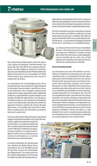 3–36
TRITURADORAS DE CONO HP
Equiposde
trituración
Para alta productividad, bajos costes de opera-
ción y piezas de desgaste, mantenimiento, una
larga vida útil y alta eficiencia, asegurando pro-
ductos de alta calidad, la solución es la tritura-
dora de cono Nordberg Serie HP. Metso Minerals
lidera el mercado con sus trituradoras HP (High
Performance) para operaciones de minería y
producción de áridos.
Las trituradoras de cono Nordberg Serie HP se
caracterizanporunacombinaciónoptimizadade
la velocidad, excentricidad, y perfil de la cáma-
ra de trituración. Este concepto revolucionario
proporciona mayor capacidad, mejor calidad del
producto y capacidad de se poder adaptar a una
amplia variedad de aplicaciones. Sea calcáreo o
hematita compacta, sea producción de balastro
o arena manufacturada, sean plantas móviles de
pequeño tamaño o plantas de minería de gran
dimensión, la trituradora de cono HP es imba-
tible en aplicaciones de trituración secundaria,
terciaria o cuaternaria.
Con el uso del motor hidráulico para el ajuste del
reglaje resulta fácil equilibrar el circuito de tritu-
ración y optimizar la productividad de
la trituradora. La instalación adicional
de un sistema de posicionamiento del
motor hidráulico mediante transduc-
tor para mantener un registro del re-
glaje es todo lo que es necesario para
conectar la trituradora a un sistema
electrónico de automatización.
El sistema hidráulico de desatascado
con cilindros de doble efecto de las
trituradoras de cono Nordberg Serie
HP permite el paso de intriturables
que bloquearían a la mayor parte de
los molinos disponibles en el mercado.
El amplio recorrido de desatascado, in-
dependiente del desgaste de los forros, reduce el
esfuerzorequeridoparavaciarlacámaradetritura-
ción,reduciendoeltiempodeparadaeincremen-
tando la productividad y seguridad operacional.
El motor hidráulico que gira la taza para el ajuste
fino de la abertura también puede girar la taza
hasta desenroscarla por completo del anillo de
ajuste, facilitando de forma considerable el cam-
bio de forros. La avanzada tecnología de fijación
de los forros contribuye a una fiabilidad mejor.
La cámara de trituración de las trituradoras
de cono HP puede convertirse de extrafina
a extragruesa mediante el simple cambio
del manto, forro de la taza, anillo adaptador
y de los tornillos de las cuñas. Así, es fácil
adaptar la trituradora a los requisitos de ali-
mentación y del producto deseado.
Arena manufacturada
Las trituradoras de cono HP también son tritu-
radoras excelentes para la producción de arena
manufacturada. La combinación de alta veloci-
dad y gran excentricidad, junto con una cámara
de trituración que promueve una intensa tritu-
ración entre partículas, produce arena manu-
facturada con alta cubicidad de las partículas y
excelente granulometría para concreto. Gracias
a sus excelentes propiedades la arena manufac-
turada producida con trituradoras de cono HP
ha reemplazado total o parcialmente las arenas
naturales,conmuchasventajas.Enlaproducción
dearenamanufacturadalastrituradorasdecono
HP pueden ofrecer ventajas en comparación con
otros métodos de trituración. Las trituradoras de
conoHPofrecenmayorproducciónconlamisma
potencia instalada y menos microfinos. La alta
calidad de la arena manufacturada producida
con trituradoras de cono HP puede ser verificada
en muchas plantas en el mundo entero.
 