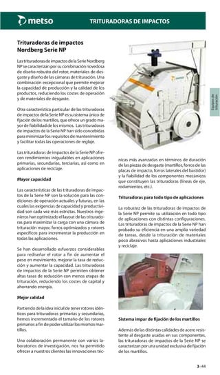 3–44
TRITURADORAS DE IMPACTOS
Equiposde
trituración
Trituradoras de impactos
Nordberg Serie NP
LastrituradorasdeimpactosdelaSerieNordberg
NPsecaracterizanporsucombinaciónnovedosa
de diseño robusto del rotor, materiales de des-
gaste y diseño de las cámaras de trituración. Una
combinación excepcional que permite mejorar
la capacidad de producción y la calidad de los
productos, reduciendo los costes de operación
y de materiales de desgaste.
Otra característica particular de las trituradoras
deimpactosdelaSerieNPessusistemaúnicode
fijación de los martillos, que ofrece un grado ma-
yor de fiabilidad de los mismos. Las trituradoras
de impactos de la Serie NP han sido concebidas
para minimizar los requisitos de mantenimiento
y facilitar todas las operaciones de reglaje.
Las trituradoras de impactos de la Serie NP ofre-
cen rendimientos inigualables en aplicaciones
primarias, secundarias, terciarias, así como en
aplicaciones de reciclaje.
Mayor capacidad
Las características de las trituradoras de impac-
tos de la Serie NP son la solución para las con-
diciones de operación actuales y futuras, en las
cuales las exigencias de capacidad y productivi-
dad son cada vez más estrictas. Nuestros inge-
nieros han optimizado el layout de las triturado-
ras para maximizar la carga con una cámara de
trituración mayor, forros optimizados y rotores
específicos para incrementar la producción en
todas las aplicaciones.
Se han desarrollado esfuerzos considerables
para rediseñar el rotor a fin de aumentar el
peso en movimiento, mejorar la tasa de reduc-
ción y aumentar la capacidad. Las trituradoras
de impactos de la Serie NP permiten obtener
altas tasas de reducción con menos etapas de
trituración, reduciendo los costes de capital y
ahorrando energía.
Mejor calidad
Partiendo de la idea inicial de tener rotores idén-
ticos para trituradoras primarias y secundarias,
hemos incrementado el tamaño de los rotores
primarios a fin de poder utilizar los mismos mar-
tillos.
Una colaboración permanente con varios la-
boratorios de investigación, nos ha permitido
ofrecer a nuestros clientes las innovaciones téc-
nicas más avanzadas en términos de duración
de las piezas de desgaste (martillos, forros de las
placas de impacto, forros laterales del bastidor)
y la fiabilidad de los componentes mecánicos
que constituyen las trituradoras (líneas de eje,
rodamientos, etc.).
Trituradoras para todo tipo de aplicaciones
La robustez de las trituradoras de impactos de
la Serie NP permite su utilización en todo tipo
de aplicaciones con distintas configuraciones.
Las trituradoras de impactos de la Serie NP han
probado su eficiencia en una amplia variedad
de tareas, desde la trituración de materiales
poco abrasivos hasta aplicaciones industriales
y reciclaje.
Sistema impar de fijación de los martillos
Además de las distintas calidades de acero resis-
tente al desgaste usadas en sus componentes,
las trituradoras de impactos de la Serie NP se
caracterizan por una unidad exclusiva de fijación
de los martillos.
 