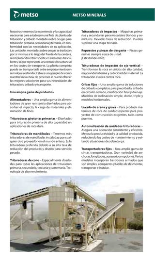 METSO MINERALS
Nosotros tenemos la experiencia y la capacidad
necesariasparaestablecerunaflotadeplantasde
trituraciónycribadomontadassobreorugaspara
trituraciónprimaria,secundariayterciaria,encon-
formidad con las necesidades de su aplicación.
Lasunidadesmontadassobreorugassetrasladan
por sí mismas a lo largo del frente de la cantera,
reemplazando el transporte en camiones bascu-
lantes,loquerepresentaunareducciónsustancial
en los costes de transporte. La planta completa
puedesertransportadaentreemplazamientosen
remolquesestándar.Estoesunejemplodecomo
nuestro know-how de procesos le puede ofrecer
las mejores soluciones para sus necesidades de
trituración, cribado y transporte.
Una amplia gama de productos
Alimentadores – Una amplia gama de alimen-
tadores de gran resistencia diseñados para ab-
sorber el impacto, la carga de materiales y eli-
minación de finos.
Trituradoras giratorias primarias – Diseñadas
para trituración primaria de alta capacidad en
aplicaciones de roca dura.
Trituradoras de mandíbulas – Tenemos más
trituradoras de mandíbulas instaladas que cual-
quier otro proveedor en el mundo entero. Es la
trituradora preferida debido a su alta tasa de
reducción del producto y diseño para servicio
pesado.
Trituradoras de cono – Especialmente diseña-
das para todas las aplicaciones de trituración
primaria, secundaria, terciaria y cuaternaria.Tec-
nología de alto rendimiento.
Trituradoras de impactos – Máquinas prima-
rias y secundarias para materiales blandos y se-
miduros. Elevadas tasas de reducción. Pueden
suprimir una etapa terciaria.
Repuestos y piezas de desgaste – Piezas ge-
nuinas siempre cerca de usted.
¡Esté donde esté!¡
Trituradoras de impactos de eje vertical –
Transforman la roca en áridos de alta calidad,
mejorando la forma y cubicidad del material. La
trituración es roca contra roca.
Cribas fijas – Una amplia gama de soluciones
de cribado completas para precribado, cribado
en circuito cerrado, clasificación final y drenaje.
Modelos de inclinación simple, doble, triple y
modelos horizontales.
Lavado de arena y grava – Para producir ma-
teriales de roca de calidad especial para pro-
yectos de construcción exigentes, tales como
puentes.
Automatización de unidades trituradoras –
Asegura una operación consistente y eficiente.
Mejora la productividad y la calidad producida,
reduciendo los costes de mantenimiento y evi-
tando situaciones de sobrecarga.
Transportadores fijos – Una amplia gama de
cintas transportadoras. Gran variedad de an-
churas, longitudes, accesorios y opciones.Varios
modelos incorporan bastidores armados que
son simples, compactos y fáciles de desmontar,
transportar e instalar.
 