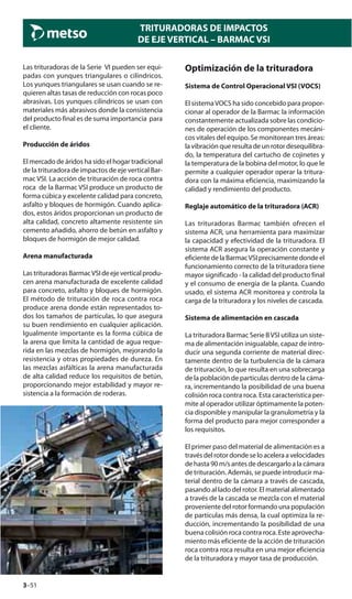 3–51
TRITURADORAS DE IMPACTOS
DE EJE VERTICAL – BARMAC VSI
Las trituradoras de la Serie VI pueden ser equi-
padas con yunques triangulares o cilíndricos.
Los yunques triangulares se usan cuando se re-
quieren altas tasas de reducción con rocas poco
abrasivas. Los yunques cilíndricos se usan con
materiales más abrasivos donde la consistencia
del producto final es de suma importancia para
el cliente.
Producción de áridos
El mercado de áridos ha sido el hogar tradicional
de la trituradora de impactos de eje vertical Bar-
mac VSI. La acción de trituración de roca contra
roca de la Barmac VSI produce un producto de
forma cúbica y excelente calidad para concreto,
asfalto y bloques de hormigón. Cuando aplica-
dos, estos áridos proporcionan un producto de
alta calidad, concreto altamente resistente sin
cemento añadido, ahorro de betún en asfalto y
bloques de hormigón de mejor calidad.
Arena manufacturada
LastrituradorasBarmacVSIdeejeverticalprodu-
cen arena manufacturada de excelente calidad
para concreto, asfalto y bloques de hormigón.
El método de trituración de roca contra roca
produce arena donde están representados to-
dos los tamaños de partículas, lo que asegura
su buen rendimiento en cualquier aplicación.
Igualmente importante es la forma cúbica de
la arena que limita la cantidad de agua reque-
rida en las mezclas de hormigón, mejorando la
resistencia y otras propiedades de dureza. En
las mezclas asfálticas la arena manufacturada
de alta calidad reduce los requisitos de betún,
proporcionando mejor estabilidad y mayor re-
sistencia a la formación de roderas.
Optimización de la trituradora
Sistema de Control Operacional VSI (VOCS)
El sistemaVOCS ha sido concebido para propor-
cionar al operador de la Barmac la información
constantemente actualizada sobre las condicio-
nes de operación de los componentes mecáni-
cos vitales del equipo. Se monitorean tres áreas:
la vibración que resulta de un rotor desequilibra-
do, la temperatura del cartucho de cojinetes y
la temperatura de la bobina del motor, lo que le
permite a cualquier operador operar la tritura-
dora con la máxima eficiencia, maximizando la
calidad y rendimiento del producto.
Reglaje automático de la trituradora (ACR)
Las trituradoras Barmac también ofrecen el
sistema ACR, una herramienta para maximizar
la capacidad y efectividad de la trituradora. El
sistema ACR asegura la operación constante y
eficientedelaBarmacVSIprecisamentedondeel
funcionamiento correcto de la trituradora tiene
mayor significado - la calidad del producto final
y el consumo de energía de la planta. Cuando
usado, el sistema ACR monitorea y controla la
carga de la trituradora y los niveles de cascada.
Sistema de alimentación en cascada
La trituradora Barmac Serie BVSI utiliza un siste-
ma de alimentación inigualable, capaz de intro-
ducir una segunda corriente de material direc-
tamente dentro de la turbulencia de la cámara
de trituración, lo que resulta en una sobrecarga
de la población de partículas dentro de la cáma-
ra, incrementando la posibilidad de una buena
colisión roca contra roca. Esta característica per-
mite al operador utilizar óptimamente la poten-
cia disponible y manipular la granulometría y la
forma del producto para mejor corresponder a
los requisitos.
El primer paso del material de alimentación es a
travésdelrotordondeseloaceleraavelocidades
de hasta 90 m/s antes de descargarlo a la cámara
de trituración. Además, se puede introducir ma-
terial dentro de la cámara a través de cascada,
pasando al lado del rotor. El material alimentado
a través de la cascada se mezcla con el material
proveniente del rotor formando una populación
de partículas más densa, la cual optimiza la re-
ducción, incrementando la posibilidad de una
buena colisión roca contra roca. Este aprovecha-
miento más eficiente de la acción de trituración
roca contra roca resulta en una mejor eficiencia
de la trituradora y mayor tasa de producción.
 
