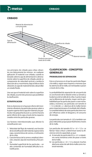 4–1
Cribado
CRIBADO
CRIBADO
Los principios de cribado para cribas vibran-
tes son básicamente los mismos en cualquier
aplicación. El material a ser cribado, cuando es
lanzado sobre la caja de alimentación o directa-
mente sobre la superficie de cribado, pierde su
componente de velocidad vertical y cambia la
dirección de su movimiento. Bajo el efecto de la
vibración,lacapadematerialtiendeadesarrollar
un estado fluido.
Una vez que el material esté sobre la superficie
de cribado, ocurren dos procesos que posibilitan
la clasificación:
ESTRATIFICACION
Este es el proceso en el que por efecto del movi-
miento vibratorio, las partículas gruesas suben a
la parte superior de la capa de material y las par-
tículas más pequeñas buscan su camino hacia la
parte inferior de la capa a través de los espacios
creados entre las partículas gruesas.
Los factores interrelacionados que afectan la
estratificación son:
1. Velocidad del flujo de material: una función
delaestratificacióndelmaterial,espesordela
capa, características de carrera, e inclinación
de la criba.
2. Características de la carrera: amplitud, direc-
ción, rotación, tipo de movimiento y frecuen-
cia.
3. Humedad superficial de las partículas – un
alto contenido de humedad dificulta la es-
tratificación.
Material de alimentación
a ser procesado
Caja de
alimentación
Producto que pasa a
través de la malla
Superficie de cribado
Material retenido
CLASIFICACION – CONCEPTOS
GENERALES
PROBABILIDAD DE SEPARACION
Este es el proceso en el que las partículas llegan
a la malla y, según sean mayores o menores que
las aberturas de la malla, son rechazadas o pasan
a través de la criba.
La probabilidad de separación de una partícula
es una función de la relación entre su tamaño y
la abertura de la malla de la criba. Cuanto mayor
sea la diferencia de tamaño, mayor será la pro-
babilidad que las partículas pasen o sean recha-
zadas y viceversa. Las partículas con tamaño d
> 1,5 a (donde a = abertura de la malla) tienen
poca importancia para el resultado del cribado.
La cantidad relativa de estas partículas tiene ma-
yor influencia sobre el desgaste y el consumo
de energía.
Las partículas con tamaño d < 0,5 a también son
pocorelevantesyaquepasanfácilmenteatravés
de la malla.
Las partículas de tamaño 0,5 a < d < 1,5 a se
llaman “clase crítica” y determinan tanto la efi-
ciencia como la capacidad, ya que:
a) A menudo, las partículas 0,5 a < d < a requie-
ren varias tentativas antes de pasar a través
de la malla.
b) Las partículas a < d < 1,5 a atascan muchas
aberturas antes de salir de la malla como ma-
terial retenido.
 