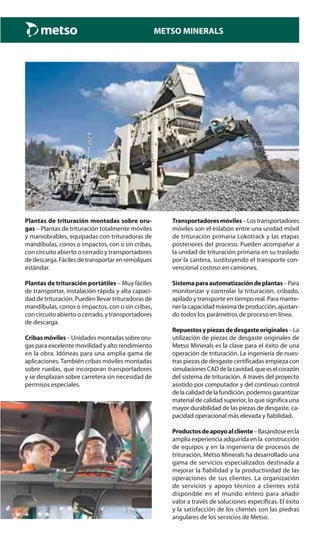 METSO MINERALS
Plantas de trituración montadas sobre oru-
gas – Plantas de trituración totalmente móviles
y maniobrables, equipadas con trituradoras de
mandíbulas, conos o impactos, con o sin cribas,
con circuito abierto o cerrado y transportadores
dedescarga.Fácilesdetransportarenremolques
estándar.
Plantas de trituración portátiles – Muy fáciles
de transportar, instalación rápida y alta capaci-
dad de trituración. Pueden llevar trituradoras de
mandíbulas, conos o impactos, con o sin cribas,
con circuito abierto o cerrado, y transportadores
de descarga.
Cribasmóviles–Unidadesmontadassobreoru-
gas para excelente movilidad y alto rendimiento
en la obra. Idóneas para una amplia gama de
aplicaciones.También cribas móviles montadas
sobre ruedas, que incorporan transportadores
y se desplazan sobre carretera sin necesidad de
permisos especiales.
Transportadoresmóviles–Lostransportadores
móviles son el eslabón entre una unidad móvil
de trituración primaria Lokotrack y las etapas
posteriores del proceso. Pueden acompañar a
la unidad de trituración primaria en su traslado
por la cantera, sustituyendo el transporte con-
vencional costoso en camiones.
Sistemaparaautomatizacióndeplantas–Para
monitorizar y controlar la trituración, cribado,
apilado y transporte en tiempo real. Para mante-
nerlacapacidadmáximadeproducción,ajustan-
do todos los parámetros de proceso en línea.
Repuestosypiezasdedesgasteoriginales–La
utilización de piezas de desgaste originales de
Metso Minerals es la clave para el éxito de una
operación de trituración. La ingeniería de nues-
tras piezas de desgaste certificadas empieza con
simulacionesCADdelacavidad,queeselcorazón
del sistema de trituración. A través del proyecto
asistido por computador y del continuo control
delacalidaddelafundición,podemosgarantizar
material de calidad superior, lo que significa una
mayor durabilidad de las piezas de desgaste, ca-
pacidad operacional más elevada y fiabilidad.
Productosdeapoyoalcliente–Basándoseenla
amplia experiencia adquirida en la construcción
de equipos y en la ingeniería de procesos de
trituración, Metso Minerals ha desarrollado una
gama de servicios especializados destinada a
mejorar la fiabilidad y la productividad de las
operaciones de sus clientes. La organización
de servicios y apoyo técnico a clientes está
disponible en el mundo entero para añadir
valor a través de soluciones específicas. El éxito
y la satisfacción de los clientes son las piedras
angulares de los servicios de Metso.
 