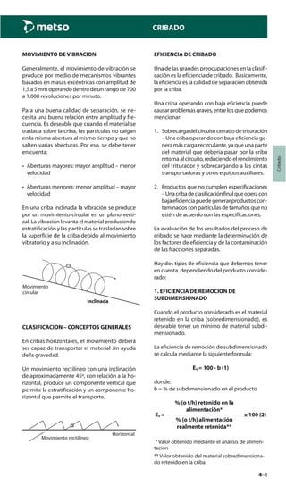 4–3
Cribado
CRIBADO
MOVIMIENTO DE VIBRACION
Generalmente, el movimiento de vibración se
produce por medio de mecanismos vibrantes
basados en masas excéntricas con amplitud de
1,5 a 5 mm operando dentro de un rango de 700
a 1.000 revoluciones por minuto.
Para una buena calidad de separación, se ne-
cesita una buena relación entre amplitud y fre-
cuencia. Es deseable que cuando el material se
traslada sobre la criba, las partículas no caigan
en la misma abertura al mismo tiempo y que no
salten varias aberturas. Por eso, se debe tener
en cuenta:
• Aberturas mayores: mayor amplitud – menor
velocidad
• Aberturas menores: menor amplitud – mayor
velocidad
En una criba inclinada la vibración se produce
por un movimiento circular en un plano verti-
cal. La vibración levanta el material produciendo
estratificación y las partículas se trasladan sobre
la superficie de la criba debido al movimiento
vibratorio y a su inclinación.
Movimiento
circular
Inclinada
CLASIFICACION – CONCEPTOS GENERALES
En cribas horizontales, el movimiento deberá
ser capaz de transportar el material sin ayuda
de la gravedad.
Un movimiento rectilíneo con una inclinación
de aproximadamente 45º, con relación a la ho-
rizontal, produce un componente vertical que
permite la estratificación y un componente ho-
rizontal que permite el transporte.
Horizontal
Movimiento rectilíneo
EFICIENCIA DE CRIBADO
Una de las grandes preocupaciones en la clasifi-
cación es la eficiencia de cribado. Básicamente,
la eficiencia es la calidad de separación obtenida
por la criba.
Una criba operando con baja eficiencia puede
causarproblemasgraves,entrelosquepodemos
mencionar:
1. Sobrecarga del circuito cerrado de trituración
– Una criba operando con baja eficiencia ge-
nera más carga recirculante, ya que una parte
del material que debería pasar por la criba
retorna al circuito, reduciendo el rendimiento
del triturador y sobrecargando a las cintas
transportadoras y otros equipos auxiliares.
2. Productos que no cumplen especificaciones
–Unacribadeclasificaciónfinalqueoperacon
bajaeficienciapuedegenerarproductoscon-
taminados con partículas de tamaños que no
estén de acuerdo con las especificaciones.
La evaluación de los resultados del proceso de
cribado se hace mediante la determinación de
los factores de eficiencia y de la contaminación
de las fracciones separadas.
Hay dos tipos de eficiencia que debemos tener
en cuenta, dependiendo del producto conside-
rado:
1. EFICIENCIA DE REMOCION DE
SUBDIMENSIONADO
Cuando el producto considerado es el material
retenido en la criba (sobredimensionado), es
deseable tener un mínimo de material subdi-
mensionado.
La eficiencia de remoción de subdimensionado
se calcula mediante la siguiente formula:
E₁ = 100 - b (1)
donde:
b = % de subdimensionado en el producto
% (o t/h) retenido en la
alimentación*
E₁ = x 100 (2)
% (o t/h) alimentación
realmente retenida**
* Valor obtenido mediante el análisis de alimen-
tación
** Valor obtenido del material sobredimensiona-
do retenido en la criba
 