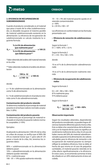 4–4
CRIBADO
2. EFICIENCIA DE RECUPERACION DE
SUBDIMENSIONADO
Cuando el producto considerado es el material
que pasa a través de la criba (subdimensiona-
do), es deseable recuperar el máximo posible
de material subdimensionado existente en la
alimentación. La eficiencia de recuperación de
subdimensionado se calcula mediante la si-
guiente formula:
% (o t/h) de alimentación
que realmente pasa*
E₂ = x 100 (3)
% (o t/h) de alimentación
que debería pasar**
*Valorobtenidodelanálisisdelmaterialretenido
en la criba
**Valor obtenido mediante el análisis de alimen-
tación
100 (a - b)
E₂ = x 100 (4)
a (100 - b)
donde:
a = % de subdimensionado en la alimentación
como % de alimentación
b = % de subdimensionado en el producto rete-
nido como % de sobredimensionado.
Contaminación del producto retenido
Sedeterminamedianteelporcentajedematerial
pasante en el rechazo (valores normales acepta-
bles: 5-20%)
Contaminación del producto pasante
Se determina por el porcentaje de material re-
chazado en el producto pasante (valores norma-
les aceptables: 2-10%)
Ejemplos:
Analizando la alimentación (100 t/h) de la criba
en cribas de ensayo, se verifica que el 90% (90
t/h) es material menor que 1”, pero sólo 81 t/h
pasan a través de la criba, Así, tenemos los si-
guientes datos:
90% = subdimensionado en la alimentación
(debería pasar)
10% = sobredimensionado en la alimentación
(debería quedar retenido)
81% = realmente pasa
100 – 81 = 19% queda realmente retenido
19 – 10 = 9% del material pasante queda en el
retenido contaminándolo
a = 90%
b = (9:19) x 100 = 47
Las eficiencias en conformidad con las formulas
presentadas son:
• Eficiencia de remoción de subdimensiona-
dos
Según la formula 1
E1 = 100% -47% = 53 %
Según la formula 2
E1 = (10 : 19) x 100 = 53%
donde:
10 es el % de la alimentación sobredimensio-
nada
19 es el % de la alimentación realmente rete-
nida
• Eficienciaderecuperacióndesubdimensio-
nados
Según la formula 3
E2 = (81 : 90) x 100 = 90%
81% realmente pasa
91% debería pasar
Según la formula 4
100 (90 - 47)
E₂ = x 100 = 90%
90 (100 - 47)
Observación importante
Según los resultados obtenidos, dependiendo
del producto considerado, se pueden lograr efi-
ciencias bastante diferentes para la misma criba.
Esto se debe a las características de la alimenta-
ción y en la mayoría de los casos no significa un
rendimiento ineficiente de la criba. En el caso de
haber menos del 20% de material sobredimen-
sionado o pasante en la alimentación, los valores
calculados para la eficiencia de remoción o de
recuperación de material pasante no siempre
reflejan la verdadera eficiencia. Esto se debe al
hecho de que mismo en el caso de pequeñas
cantidades, el material pasante retenido en la
criba afecta significativamente a la eficiencia.
En estos casos, se recomienda aumentar el área
de cribado en un 20% relativamente al área cal-
culada.
 
