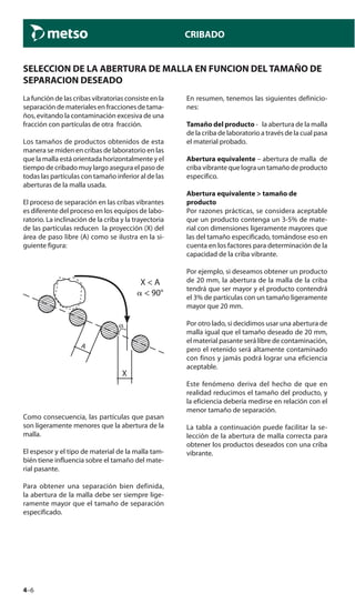 4–6
CRIBADO
SELECCION DE LA ABERTURA DE MALLA EN FUNCION DEL TAMAÑO DE
SEPARACION DESEADO
La función de las cribas vibratorias consiste en la
separación de materiales en fracciones de tama-
ños, evitando la contaminación excesiva de una
fracción con partículas de otra fracción.
Los tamaños de productos obtenidos de esta
manera se miden en cribas de laboratorio en las
que la malla está orientada horizontalmente y el
tiempo de cribado muy largo asegura el paso de
todas las partículas con tamaño inferior al de las
aberturas de la malla usada.
El proceso de separación en las cribas vibrantes
es diferente del proceso en los equipos de labo-
ratorio. La inclinación de la criba y la trayectoria
de las partículas reducen la proyección (X) del
área de paso libre (A) como se ilustra en la si-
guiente figura:
A
X
X < A
␣ < 90°
Como consecuencia, las partículas que pasan
son ligeramente menores que la abertura de la
malla.
El espesor y el tipo de material de la malla tam-
bién tiene influencia sobre el tamaño del mate-
rial pasante.
Para obtener una separación bien definida,
la abertura de la malla debe ser siempre lige-
ramente mayor que el tamaño de separación
especificado.
En resumen, tenemos las siguientes definicio-
nes:
Tamaño del producto - la abertura de la malla
de la criba de laboratorio a través de la cual pasa
el material probado.
Abertura equivalente – abertura de malla de
criba vibrante que logra un tamaño de producto
especifico.
Abertura equivalente > tamaño de
producto
Por razones prácticas, se considera aceptable
que un producto contenga un 3-5% de mate-
rial con dimensiones ligeramente mayores que
las del tamaño especificado, tomándose eso en
cuenta en los factores para determinación de la
capacidad de la criba vibrante.
Por ejemplo, si deseamos obtener un producto
de 20 mm, la abertura de la malla de la criba
tendrá que ser mayor y el producto contendrá
el 3% de partículas con un tamaño ligeramente
mayor que 20 mm.
Por otro lado, si decidimos usar una abertura de
malla igual que el tamaño deseado de 20 mm,
el material pasante será libre de contaminación,
pero el retenido será altamente contaminado
con finos y jamás podrá lograr una eficiencia
aceptable.
Este fenómeno deriva del hecho de que en
realidad reducimos el tamaño del producto, y
la eficiencia debería medirse en relación con el
menor tamaño de separación.
La tabla a continuación puede facilitar la se-
lección de la abertura de malla correcta para
obtener los productos deseados con una criba
vibrante.
 