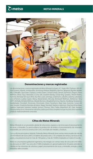METSO MINERALS
Denominaciones y marcas registradas
LasdenominacionesymarcasregistradasdeMetsoMineralsincluyen:A.C.Hoyle,AllisChalmers,AllisMi-
neralSystems,Altairac,Ambassador,ArmstrongHolland,Babbitless,Barmac,Bergeaud,BigBite,Boliden
Allis,CableBelt,Citycrusher,Citytrack,Combi-Screen,ConradScholtz,Denver,Dominion,Dragon,Dravo
Wellman, Ellivar, Faço, Flexowell, G-Cone, GfA, Goodwin Barsby, Grizzly King, Gyradisc, Hewitt-Robins,
Hummer, Kennedy Van Saun (KVS), Kue-Ken, Laser, Lennings, Lindemann, Lokolink, Lokomo, Lokotrack,
Loro & Parisini, Ludlow Saylor, Marcy, Masterskreen, McCully, McDowell Wellman, McKiernan Terry
(MKT),McNally,McNallyWellman,MeadeMorrison,Morgårdshammar,Neyrtec,Nordberg,Nordpactor,
Nordwheeler, Omnibelt, Omnicone, Omnimatic, Orion, Pyrotherm, Reed, Sala, Scanmec, Screen-All,
Seco,Senator,Simplicity(bombasdelodos),Skega,Stansteel,Stephens-Adamson,Strachan&Henshaw,
Superior, Supersteel, Supralok, Svedala, Symons, Thomas, Tidco, Trellex, Waterflush, W.S. Tyler, Yernaux.
Esta enumeración es meramente indicativa, dado que la lista completa incluye muchos otros nombres
y marcas tradicionalmente conocidas.
Cifras de Metso Minerals
Metso Minerals es un proveedor global de soluciones, equipos y servicios para el procesamiento
de rocas y minerales. Su pericia abarca la producción de áridos, el procesamiento de minerales
industriales, así como la construcción civil y reciclado de metales y residuos.
Con su oficina principal en Helsinki, Finlandia, Metso Minerals tiene ventas netas anuales de más de
2,6 mil millones de euros (2007), 35 talleres de producción y 135 unidades de ventas y servicios en 45
países, una presencia local en más de 100 países y más de 10.000 empleados en todo el mundo.
Metso es una empresa global de ingeniería y tecnología con ventas netas de cerca de 6 mil millo-
nes de euros en 2007. Sus cerca de 27.000 empleados en aproximadamente 50 países atienden a
clientes en las industrias de celulosa y papel, procesamiento de rocas y minerales, energía y otras
industrias seleccionadas.
 
