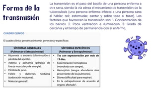 Forma de la
transmisión
La transmisión es el paso del bacilo de una persona enferma a
otra sana, siendo la vía aérea el mecanismo de transmisión de la
tuberculosis (una persona enferma infecta a una persona sana
al hablar, reír, estornudar, cantar y sobre todo al toser). Los
factores que favorecen la transmisión son: 1. Concentración de
los bacilos. 2. Poca ventilación e iluminación. 3. Grado de
cercanía y el tiempo de permanencia con el enfermo.
 