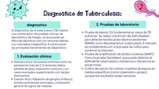 Diagnostico de Tuberculosis:
El diagnóstico de la tuberculosis (TB) implica
una combinación de pruebas clínicas, de
laboratorio y de imagen, ya que puede ser
difícil de identificar solo con síntomas debido
a su naturaleza inespecífica. A conitnuacion
las principales herramientas de diagnóstico:
Prueba de esputo: Es fundamental en casos de TB
pulmonar. Se realiza una tinción de Ziehl-Neelsen
para detectar bacilos ácido-alcohol resistentes
(BAAR), como Mycobacterium tuberculosis. A menudo
se complementa con una prueba de cultivo para
confirmar la infección.
Prueba de amplificación de ácidos nucleicos (NAAT):
Como la prueba GeneXpert, que puede detectar el
ADN del M. tuberculosis y resistencia a rifampicina en
pocas horas.
Cultivo de esputo: Se cultivan muestras de esputo en
medios específicos (como Löwenstein-Jensen),
aunque los resultados tardan semanas.
2. Pruebas de laboratorio:
diagnostico
1. Evaluación clínica:
Historia clínica: Se evalúan síntomas como tos
persistente (más de 2-3 semanas), fiebre,
pérdida de peso, sudoración nocturna, y en
casos avanzados, expectoración con sangre
(hemoptisis).
Examen físico: Palpación de ganglios linfáticos,
sonidos pulmonares anormales, y evaluación
general de signos de malestar.
 