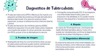 Diagnostico de Tuberculosis:
Prueba de tuberculina (PPD o Mantoux): Se inyecta una
pequeña cantidad de proteína purificada derivada de la
bacteria bajo la piel. Una reacción positiva indica
exposición, aunque no diferencia entre infección latente
y activa.
Prueba de liberación de interferón gamma (IGRA):
Detecta la respuesta inmune al M. tuberculosis mediante
una muestra de sangre. Es útil en personas vacunadas
con BCG, ya que no se ve afectada por la vacuna.
3. Pruebas de imagen:
Radiografía de tórax: Es una herramienta clave, ya que
la tuberculosis pulmonar puede mostrar cavitaciones,
infiltrados o lesiones apicales en los pulmones.
Tomografía computarizada (TC): Si se sospecha
una enfermedad diseminada o para una
evaluación más detallada, la TC puede mostrar
lesiones más pequeñas o localizaciones menos
comunes
4. Biopsia
En casos de TB extrapulmonar, una biopsia del
tejido afectado (ganglios, pleura, hueso, etc.)
puede ser necesaria para confirmar el diagnóstico
a través de pruebas histológicas y cultivo.
5. Diagnóstico diferencial:
Es importante descartar otras enfermedades con
síntomas similares, como infecciones virales, otras
infecciones pulmonares, cáncer de pulmón,
sarcoidosis, entre otros.
 