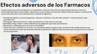 Efectos adversos de los Farmacos
Efectos adversos de los Farmacos
Los pacientes que estén recibiendo un tratamiento contra la infección de tuberculosis latente o contra la
enfermedad de tuberculosis deben reportarle a su proveedor de atención médica todos los signos y síntomas de
reacciones adversas a los medicamentos, incluido lo siguiente:
Pérdida del apetito sin causa aparente, náuseas o vómitos, orina de color marrón* o ictericia (piel u ojos
amarillentos).
Hormigueo, adormecimiento o ardor persistentes en las manos o los pies.
Debilidad, fatiga, fiebre o dolor abdominal a la palpación que sean persistentes.
Moretones o sangrados que ocurren con facilidad.
Visión borrosa o cambios en la visión. Los pacientes deben proporcionar una lista de los medicamentos que
estén usando para evitar las interacciones de los fármacos. Algunas interacciones que hay que tener en cuenta
son las siguientes:
 
