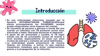 Introducción
Es una enfermedad infecciosa causada por la
bacteria MYCOBACTERIUM TUBERCULOSIS,que
afecta principalmente los PULMONES, aunque
puede comprometer otros órganos del cuerpo.
Se transmite de persona a persona a través del aire
cuando un individuo con TB pulmonar activa tose,
estornuda o habla, liberando bacterias al ambiente.
A pesar de ser prevenible y curable, la TB sigue
siendo una de las principales causas de muerte a
nivel mundial, especialmente en áreas con altos
niveles de pobreza y sistemas de salud debilitados.
La enfermedad puede presentarse de manera
latente, sin síntomas, o activa, lo que requiere
tratamiento inmediato para evitar complicaciones
graves y la propagación de la infección.
 