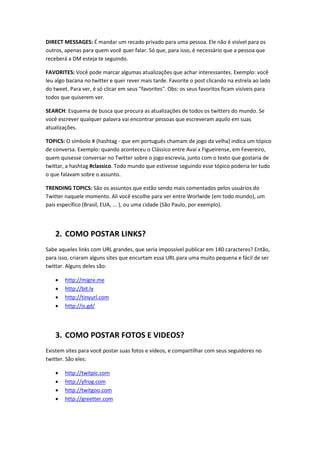 DIRECT MESSAGES: É mandar um recado privado para uma pessoa. Ele não é visível para os
outros, apenas para quem você quer falar. Só que, para isso, é necessário que a pessoa que
receberá a DM esteja te seguindo.

FAVORITES: Você pode marcar algumas atualizações que achar interessantes. Exemplo: você
leu algo bacana no twitter e quer rever mais tarde. Favorite o post clicando na estrela ao lado
do tweet. Para ver, é só clicar em seus "favorites". Obs: os seus favoritos ficam visíveis para
todos que quiserem ver.

SEARCH: Esquema de busca que procura as atualizações de todos os twitters do mundo. Se
você escrever qualquer palavra vai encontrar pessoas que escreveram aquilo em suas
atualizações.

TOPICS: O símbolo # (hashtag - que em português chamam de jogo da velha) indica um tópico
de conversa. Exemplo: quando aconteceu o Clássico entre Avaí x Figueirense, em Fevereiro,
quem quisesse conversar no Twitter sobre o jogo escrevia, junto com o texto que gostaria de
twittar, a hashtag #classico. Todo mundo que estivesse seguindo esse tópico poderia ler tudo
o que falavam sobre o assunto.

TRENDING TOPICS: São os assuntos que estão sendo mais comentados pelos usuários do
Twitter naquele momento. Ali você escolhe para ver entre Worlwide (em todo mundo), um
pais específico (Brasil, EUA, ... ), ou uma cidade (São Paulo, por exemplo).




    2. COMO POSTAR LINKS?
Sabe aqueles links com URL grandes, que seria impossível publicar em 140 caracteres? Então,
para isso, criaram alguns sites que encurtam essa URL para uma muito pequena e fácil de ser
twittar. Alguns deles são:

    •   http://migre.me
    •   http://bit.ly
    •   http://tinyurl.com
    •   http://is.gd/




    3. COMO POSTAR FOTOS E VIDEOS?
Existem sites para você postar suas fotos e vídeos, e compartilhar com seus seguidores no
twitter. São eles:

    •   http://twitpic.com
    •   http://yfrog.com
    •   http://twitgoo.com
    •   http://greetter.com
 