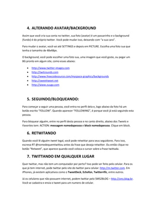 4. ALTERANDO AVATAR/BACKGROUND
Assim que você cria sua conta no twitter, sua foto (avatar) é um passarinho e o background
(fundo) é do próprio twitter. Você pode mudar isso, deixando com “a sua cara”.

Para mudar o avatar, você vai até SETTINGS e depois em PICTURE. Escolha uma foto sua que
tenha o tamanho de 48x48px.

O background, você pode escolher uma foto sua, uma imagem que você goste, ou pegar um
BG pronto em algum site, como esses abaixo:

   •   http://www.twitter-images.com
   •   http://twitrounds.com
   •   http://www.freecodesource.com/myspace-graphics/backgrounds
   •   http://sweettweet.net
   •   http://www.zuuga.com




   5. SEGUINDO/BLOQUEANDO:
Para começar a seguir uma pessoa, você entra no perfil dela e, logo abaixo da foto há um
botão escrito “FOLLOW”. Quando aparecer “FOLLOWING”, é porque você já está seguindo esta
pessoa.

Para bloquear alguém, entre no perfil desta pessoa e no canto direito, abaixo dos Tweets e
Favorites tem: ACTION: messagem nomedapessoa e block nomedapessoa. Clique em block.

   6. RETWITANDO
Quando você lê alguém tweet legal, você pode retwittar para seus seguidores. Para isso,
escreva RT @nomedequemtwittou antes da frase que deseja retwitter. Ou então clique no
botão “Retweet”, que aparece quando você coloca o cursor sobre a frase twittada.

   7. TWITTANDO EM QUALQUER LUGAR
Quer twittar, mas não tem um computador por perto? Isso pode ser feito pelo celular. Para os
que já tem internet, pode twittar pelo site do twitter para celular: http://m.twitter.com. Em
iPhones, já existem aplicativos como o TweetDeck, Echofon, Twitterrific, entre outros.

Já os celulares que não possuem internet, podem twittar pelo SMS2BLOG – http://sms.blog.br.
Você se cadastra e envia o tweet para um numero de celular.
 