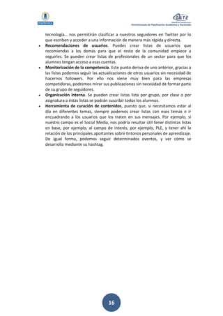 Vicerrectorado de Planificación Académica y Doctorado
16
tecnología… nos permitirán clasificar a nuestros seguidores en Twitter por lo
que escriben y acceder a una información de manera más rápida y directa.
 Recomendaciones de usuarios. Puedes crear listas de usuarios que
recomiendas a los demás para que el resto de la comunidad empiece a
seguirles. Se pueden crear listas de profesionales de un sector para que los
alumnos tengan acceso a esas cuentas.
 Monitorización de la competencia. Este punto deriva de uno anterior, gracias a
las listas podemos seguir las actualizaciones de otros usuarios sin necesidad de
hacernos followers. Por ello nos viene muy bien para las empresas
competidoras, podremos mirar sus publicaciones sin necesidad de formar parte
de su grupo de seguidores.
 Organización interna. Se pueden crear listas lista por grupo, por clase o por
asignatura a éstas listas se podrán suscribir todos los alumnos.
 Herramienta de curación de contenidos, puesto que, si necesitamos estar al
día en diferentes temas, siempre podemos crear listas con esos temas e ir
encuadrando a los usuarios que los traten en sus mensajes. Por ejemplo, si
nuestro campo es el Social Media, nos podría resultar útil tener distintas listas
en base, por ejemplo, al campo de interés, por ejemplo, PLE, y tener ahí la
relación de los principales aportantes sobre Entonos personales de aprendizaje.
De igual forma, podemos seguir determinados eventos, y ver cómo se
desarrolla mediante su hashtag.
 