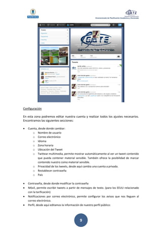 Vicerrectorado de Planificación Académica y Doctorado
9
Configuración
En esta zona podremos editar nuestra cuenta y realizar todos los ajustes necesarios.
Encontramos las siguientes secciones:
 Cuenta, desde donde cambiar:
o Nombre de usuario
o Correo electrónico
o Idioma
o Zona horaria
o Ubicación del Tweet
o Twittear multimedia, permite mostrar automáticamente al ver un tweet contenido
que pueda contener material sensible. También ofrece la posibilidad de marcar
contenido nuestro como material sensible.
o Privacidad de los tweets, desde aquí cambia una cuenta a privada.
o Restablecer contraseña
o País
 Contraseña, desde donde modificar la contraseña
 Móvil, permite escribir tweets a partir de mensajes de texto. (para los EEUU relacionado
con la tarificación)
 Notificaciones por correo electrónico, permite configurar los avisos que nos lleguen al
correo electrónico.
 Perfil, desde aquí editamos la información de nuestro perfil público:
 