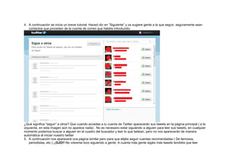 4. A continuación se inicia un breve tutorial. Haced clic en “Siguiente” y os sugiere gente a la que seguir, seguramente sean
contactos que proceden de la cuenta de correo que habéis introducido.
¿Qué significa “seguir” a otros? Que cuando accedas a tu cuenta de Twitter aparecerán sus tweets en la página principal ( a la
izquierda, en esta imagen aún no aparece nada) . No es necesario estar siguiendo a alguien para leer sus tweets, en cualquier
momento podemos buscar a alguien en el cuadro del buscador y leer lo que twitean, pero no nos aparecerán de manera
automática al iniciar nuestro twitter
5. A continuación nos aparecerá una página similar pero para que elijáis seguir cuentas recomendadas ( De famosos,
periodistas, etc.) ¡¡OJO!! No volverse loco siguiendo a gente. A cuanta más gente sigáis más tweets tendréis que leer
 