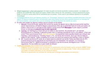 b. What’s happening? /¿Qué está pasando?: En éste recuadro es donde escribiréis vuestros tweets. Los tweets son
públicos, los puede leer todo aquel que quiera. Deben tener menos de 140 caracteres ( incluye espacios) El propio
twitter os hace la cuenta atrás de los caracteres que os quedan. Como veis lo que twitteais aparece en la pestaña
“Cronología”
c. Cronología:Además de lo que twiteais vosotros, en “Cronología” Aparece lo que twittean aquellas personas a las que
seguís. Si seguís a bastante gente normalmente cada cierto tiempo al inicio de la pestaña aparece un mensaje de “
20 nuevos tweets”, que quiere decir que en el tiempo que lleváis leyendo han escrito de nuevo.
d. En este color podéis ver algunos códigos que se incluyen en los tweets.
i. Mención: Si escribimos @ seguido del nombre de usuario de alguien (por ej. @comunicaenverde) significa
que lo mencionamos y el tweet le llegará a esa persona. Pero ojo, lo podrá leer todo el mundo que quiera, es
público. Para enviar un mensaje privado debéis ir arriba (Inicio-Perfil-Mensajes-A quien seguir) y puedes
enviar un mensaje a cualquiera que te esté siguiendo
ii. Hashtag: Un Hashtag es un tema del que se habla en ese momento. Se precede de # , por ejemplo
#mareaverde es un Hashtag. Cualquiera puede crear un Hashtag precediendo de # a una palabra. ¿Para qué
sirven? Para que al buscar en el cuadro de búsqueda nos aparezcan todos aquellos tweets que incluyan ese
Hashtag y para localizar los “Trending Topics” ( TT) : los temas del momento, de lo que más se habla en
twitter en ese instante. Twitter contabiliza el númnero de veces que aparece ese Hashtag y hace un Rankin.
iii. RT: Cuando escribimos RT antes de un tweet estamos pidiendo que se Re-Twitee ese tweet (de ahí RT)
Cuando tenemos pocos seguidores es importante que nos retweeteen. Por ejemplo, si yo escribo a
Democracia Real Ya ( @democraciareal ) y retwitean lo que les he escrito, les llegará a sus 110.000
seguidores. Por eso twitter es un gran medio de difusión
e. Cuadro de búsqueda: Aquí podéis buscar varias cosas
i. Palabras: Escribid la palabra que os interese y os aparecerán todos los tweets que la contienen ¡OJO! Twitter
acaba de añadir la pestaña “más relevantes”, si en esa pestaña no seleccionáis “Todos” sólo os aparecerá lo
que twitter considera relevante ( no se cual es el criterio).
Además os aparecerán los nombres de cuentas que contengan esa palabra (a la derecha):
 