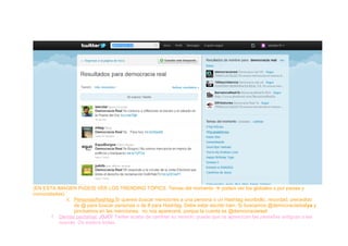 (EN ESTA IMAGEN PoDEIS VER LOS TRENDING TÓPICS: Temas del momento  podeis ver los globales o por paises y
comunidades)
ii. Personas/hashtag:Si quereis buscar menciones a una persona o un Hashtag escribidlo, recordad, precedido
de @ para buscar personas o de # para Hashtag. Debe estar escrito bien. Si buscamos @democraciarealya y
pinchamos en las menciones, no nos aparecerá, porque la cuenta es @democraciareal
f. Demás pestañas: ¡OJO! Twitter acaba de cambiar su versión, puede que os aparezcan las pestañas antiguas o las
nuevas. Os explico todas.
 