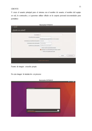 11
UBUNTU
Y crear el usuario principal para el sistema con el nombre de usuario, el nombre del equipo
en red, la contraseña y si queremos utilizar cifrado en la carpeta personal (recomendado para
portátiles)
Ilustración 9 PASO 8
Fuente de imagen: creación propia
En esta imagen la instalación en proceso
Ilustración 10 PASO 9
 